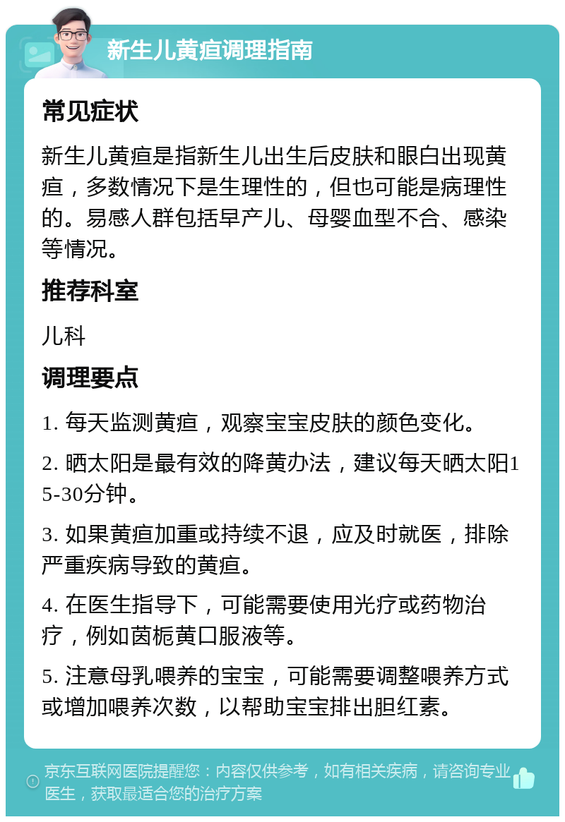 新生儿黄疸调理指南 常见症状 新生儿黄疸是指新生儿出生后皮肤和眼白出现黄疸，多数情况下是生理性的，但也可能是病理性的。易感人群包括早产儿、母婴血型不合、感染等情况。 推荐科室 儿科 调理要点 1. 每天监测黄疸，观察宝宝皮肤的颜色变化。 2. 晒太阳是最有效的降黄办法，建议每天晒太阳15-30分钟。 3. 如果黄疸加重或持续不退，应及时就医，排除严重疾病导致的黄疸。 4. 在医生指导下，可能需要使用光疗或药物治疗，例如茵栀黄口服液等。 5. 注意母乳喂养的宝宝，可能需要调整喂养方式或增加喂养次数，以帮助宝宝排出胆红素。