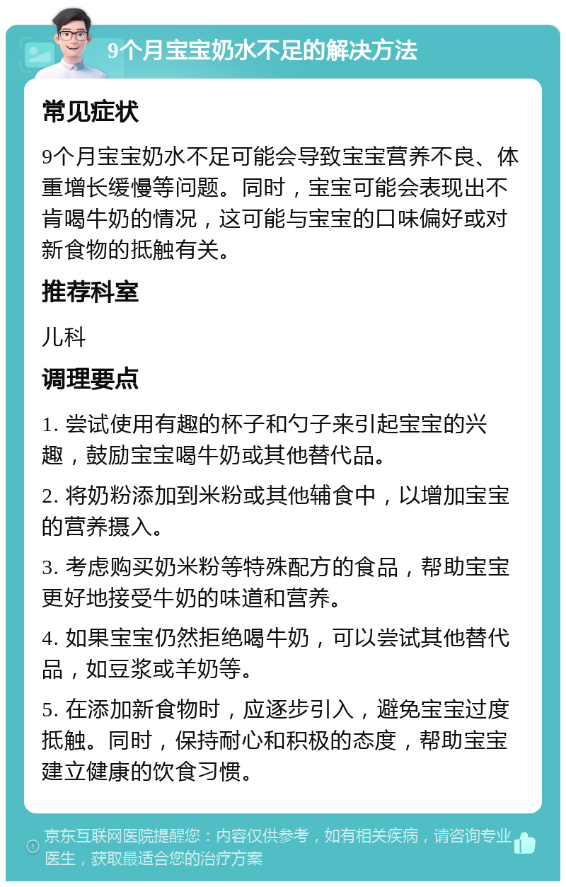 9个月宝宝奶水不足的解决方法 常见症状 9个月宝宝奶水不足可能会导致宝宝营养不良、体重增长缓慢等问题。同时，宝宝可能会表现出不肯喝牛奶的情况，这可能与宝宝的口味偏好或对新食物的抵触有关。 推荐科室 儿科 调理要点 1. 尝试使用有趣的杯子和勺子来引起宝宝的兴趣，鼓励宝宝喝牛奶或其他替代品。 2. 将奶粉添加到米粉或其他辅食中，以增加宝宝的营养摄入。 3. 考虑购买奶米粉等特殊配方的食品，帮助宝宝更好地接受牛奶的味道和营养。 4. 如果宝宝仍然拒绝喝牛奶，可以尝试其他替代品，如豆浆或羊奶等。 5. 在添加新食物时，应逐步引入，避免宝宝过度抵触。同时，保持耐心和积极的态度，帮助宝宝建立健康的饮食习惯。