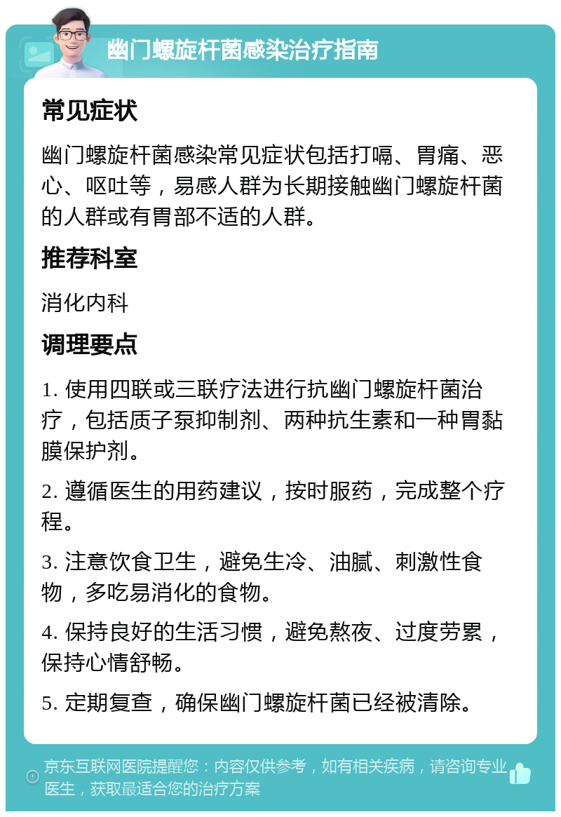 幽门螺旋杆菌感染治疗指南 常见症状 幽门螺旋杆菌感染常见症状包括打嗝、胃痛、恶心、呕吐等，易感人群为长期接触幽门螺旋杆菌的人群或有胃部不适的人群。 推荐科室 消化内科 调理要点 1. 使用四联或三联疗法进行抗幽门螺旋杆菌治疗，包括质子泵抑制剂、两种抗生素和一种胃黏膜保护剂。 2. 遵循医生的用药建议，按时服药，完成整个疗程。 3. 注意饮食卫生，避免生冷、油腻、刺激性食物，多吃易消化的食物。 4. 保持良好的生活习惯，避免熬夜、过度劳累，保持心情舒畅。 5. 定期复查，确保幽门螺旋杆菌已经被清除。