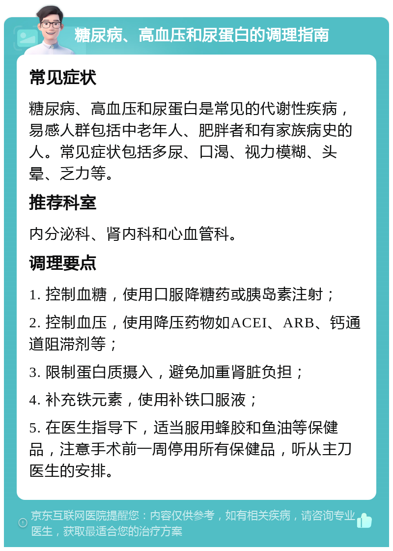 糖尿病、高血压和尿蛋白的调理指南 常见症状 糖尿病、高血压和尿蛋白是常见的代谢性疾病，易感人群包括中老年人、肥胖者和有家族病史的人。常见症状包括多尿、口渴、视力模糊、头晕、乏力等。 推荐科室 内分泌科、肾内科和心血管科。 调理要点 1. 控制血糖，使用口服降糖药或胰岛素注射； 2. 控制血压，使用降压药物如ACEI、ARB、钙通道阻滞剂等； 3. 限制蛋白质摄入，避免加重肾脏负担； 4. 补充铁元素，使用补铁口服液； 5. 在医生指导下，适当服用蜂胶和鱼油等保健品，注意手术前一周停用所有保健品，听从主刀医生的安排。