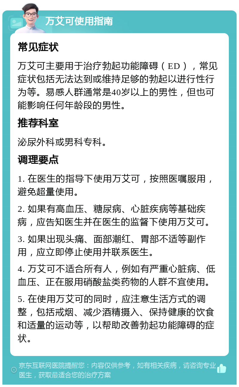 万艾可使用指南 常见症状 万艾可主要用于治疗勃起功能障碍（ED），常见症状包括无法达到或维持足够的勃起以进行性行为等。易感人群通常是40岁以上的男性，但也可能影响任何年龄段的男性。 推荐科室 泌尿外科或男科专科。 调理要点 1. 在医生的指导下使用万艾可，按照医嘱服用，避免超量使用。 2. 如果有高血压、糖尿病、心脏疾病等基础疾病，应告知医生并在医生的监督下使用万艾可。 3. 如果出现头痛、面部潮红、胃部不适等副作用，应立即停止使用并联系医生。 4. 万艾可不适合所有人，例如有严重心脏病、低血压、正在服用硝酸盐类药物的人群不宜使用。 5. 在使用万艾可的同时，应注意生活方式的调整，包括戒烟、减少酒精摄入、保持健康的饮食和适量的运动等，以帮助改善勃起功能障碍的症状。