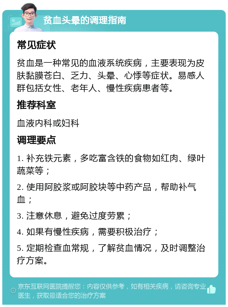 贫血头晕的调理指南 常见症状 贫血是一种常见的血液系统疾病，主要表现为皮肤黏膜苍白、乏力、头晕、心悸等症状。易感人群包括女性、老年人、慢性疾病患者等。 推荐科室 血液内科或妇科 调理要点 1. 补充铁元素，多吃富含铁的食物如红肉、绿叶蔬菜等； 2. 使用阿胶浆或阿胶块等中药产品，帮助补气血； 3. 注意休息，避免过度劳累； 4. 如果有慢性疾病，需要积极治疗； 5. 定期检查血常规，了解贫血情况，及时调整治疗方案。