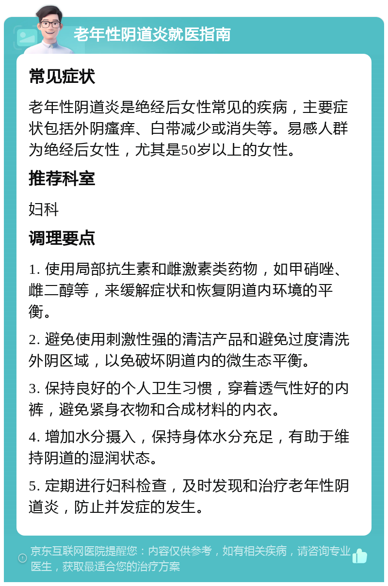 老年性阴道炎就医指南 常见症状 老年性阴道炎是绝经后女性常见的疾病，主要症状包括外阴瘙痒、白带减少或消失等。易感人群为绝经后女性，尤其是50岁以上的女性。 推荐科室 妇科 调理要点 1. 使用局部抗生素和雌激素类药物，如甲硝唑、雌二醇等，来缓解症状和恢复阴道内环境的平衡。 2. 避免使用刺激性强的清洁产品和避免过度清洗外阴区域，以免破坏阴道内的微生态平衡。 3. 保持良好的个人卫生习惯，穿着透气性好的内裤，避免紧身衣物和合成材料的内衣。 4. 增加水分摄入，保持身体水分充足，有助于维持阴道的湿润状态。 5. 定期进行妇科检查，及时发现和治疗老年性阴道炎，防止并发症的发生。