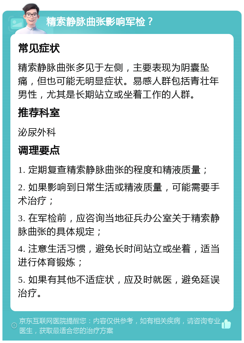 精索静脉曲张影响军检？ 常见症状 精索静脉曲张多见于左侧，主要表现为阴囊坠痛，但也可能无明显症状。易感人群包括青壮年男性，尤其是长期站立或坐着工作的人群。 推荐科室 泌尿外科 调理要点 1. 定期复查精索静脉曲张的程度和精液质量； 2. 如果影响到日常生活或精液质量，可能需要手术治疗； 3. 在军检前，应咨询当地征兵办公室关于精索静脉曲张的具体规定； 4. 注意生活习惯，避免长时间站立或坐着，适当进行体育锻炼； 5. 如果有其他不适症状，应及时就医，避免延误治疗。