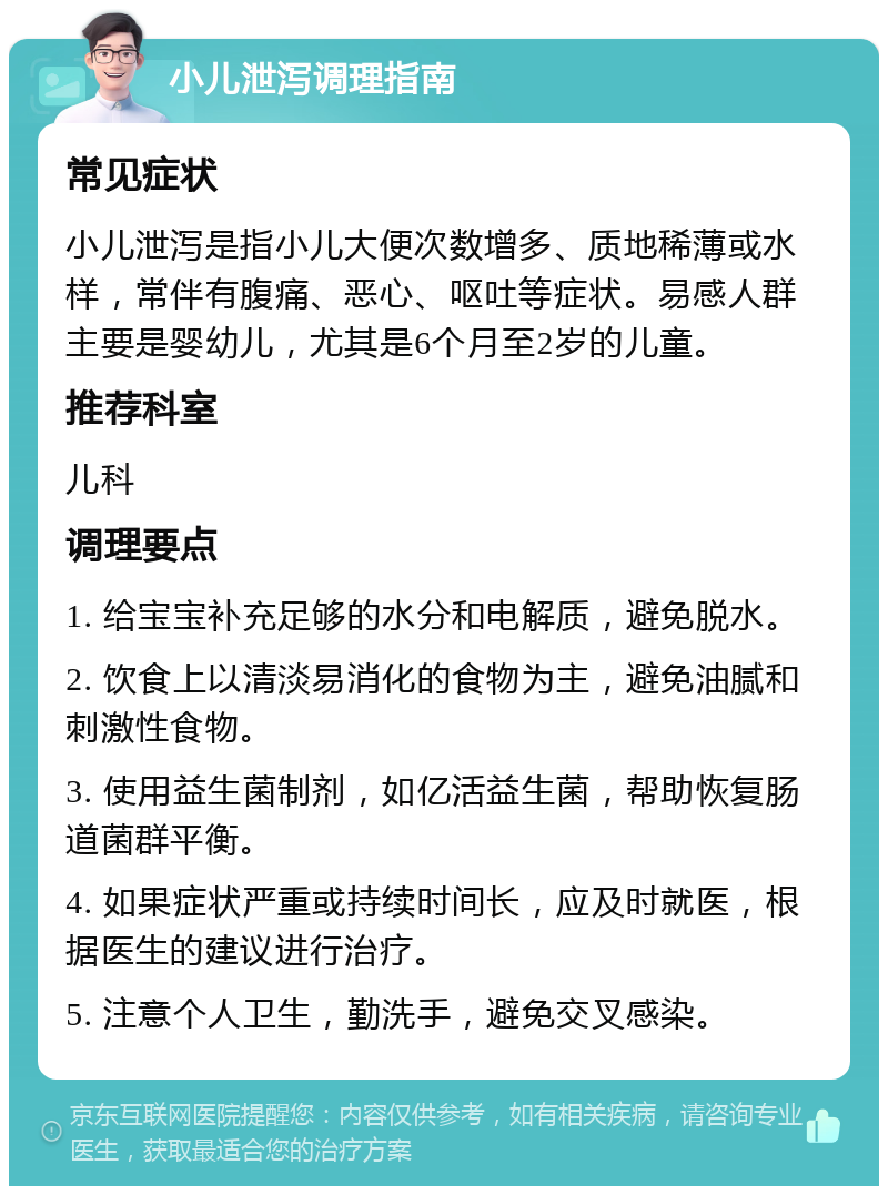 小儿泄泻调理指南 常见症状 小儿泄泻是指小儿大便次数增多、质地稀薄或水样，常伴有腹痛、恶心、呕吐等症状。易感人群主要是婴幼儿，尤其是6个月至2岁的儿童。 推荐科室 儿科 调理要点 1. 给宝宝补充足够的水分和电解质，避免脱水。 2. 饮食上以清淡易消化的食物为主，避免油腻和刺激性食物。 3. 使用益生菌制剂，如亿活益生菌，帮助恢复肠道菌群平衡。 4. 如果症状严重或持续时间长，应及时就医，根据医生的建议进行治疗。 5. 注意个人卫生，勤洗手，避免交叉感染。