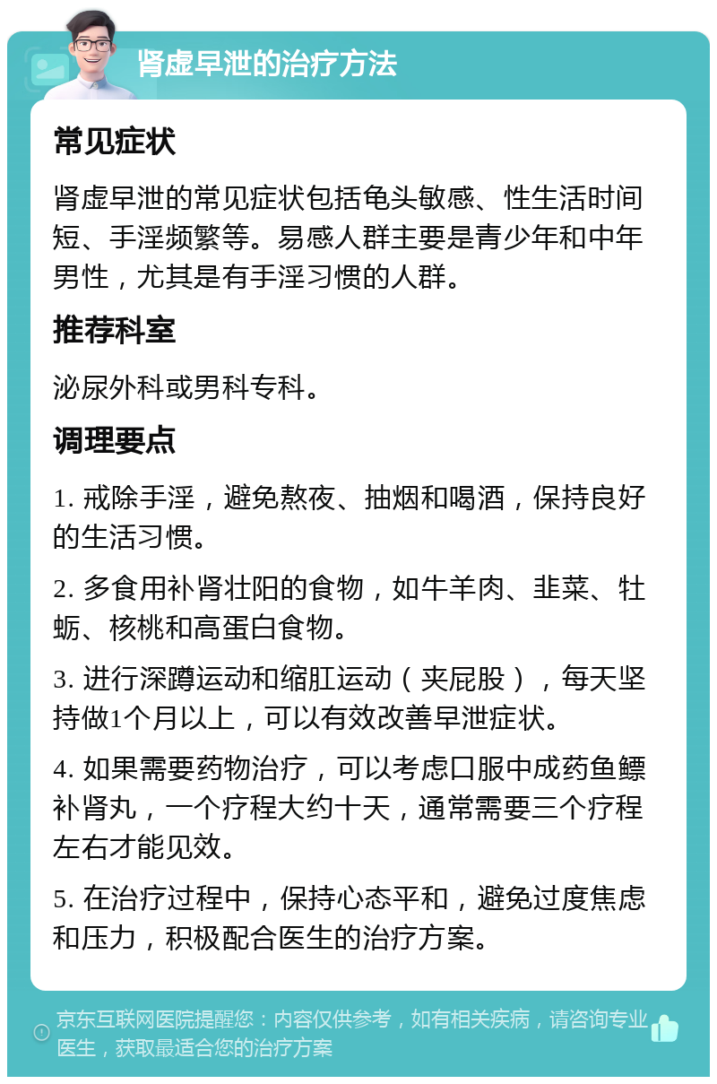 肾虚早泄的治疗方法 常见症状 肾虚早泄的常见症状包括龟头敏感、性生活时间短、手淫频繁等。易感人群主要是青少年和中年男性，尤其是有手淫习惯的人群。 推荐科室 泌尿外科或男科专科。 调理要点 1. 戒除手淫，避免熬夜、抽烟和喝酒，保持良好的生活习惯。 2. 多食用补肾壮阳的食物，如牛羊肉、韭菜、牡蛎、核桃和高蛋白食物。 3. 进行深蹲运动和缩肛运动（夹屁股），每天坚持做1个月以上，可以有效改善早泄症状。 4. 如果需要药物治疗，可以考虑口服中成药鱼鳔补肾丸，一个疗程大约十天，通常需要三个疗程左右才能见效。 5. 在治疗过程中，保持心态平和，避免过度焦虑和压力，积极配合医生的治疗方案。