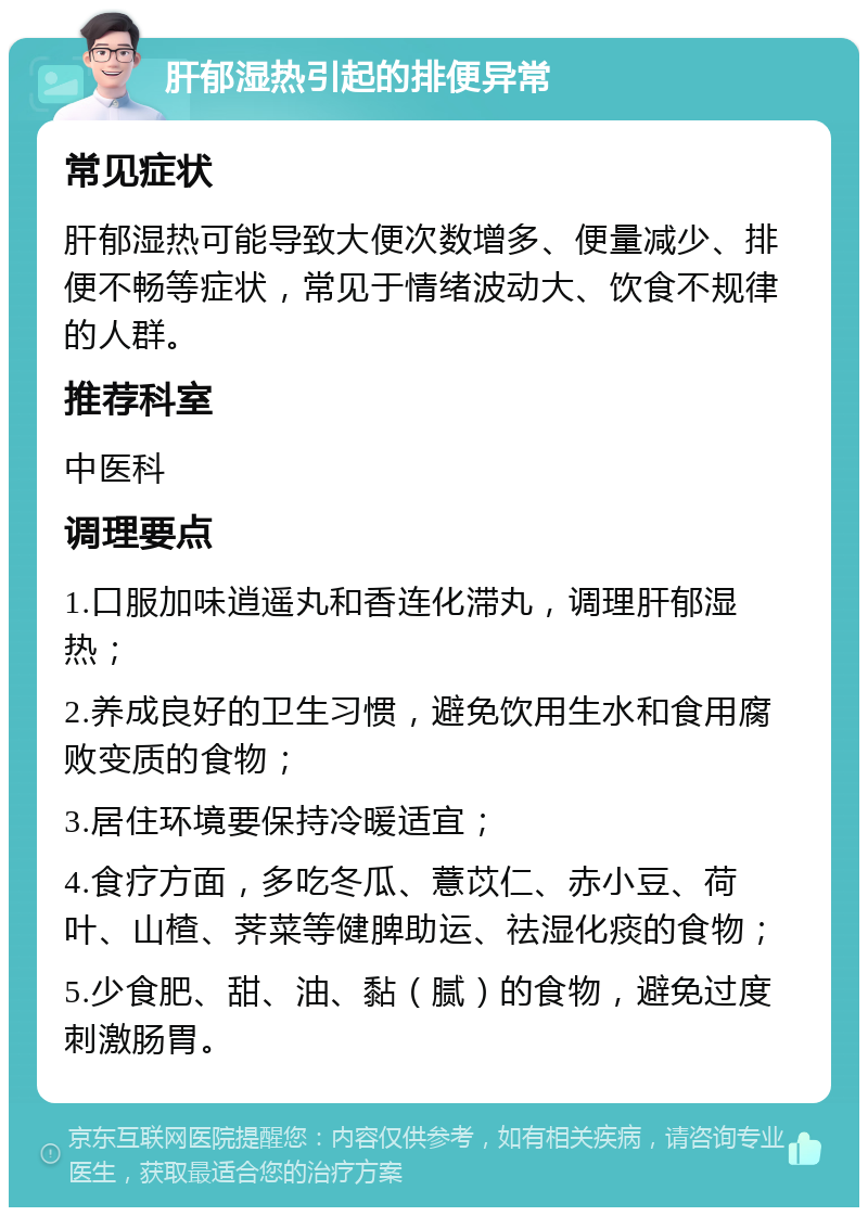 肝郁湿热引起的排便异常 常见症状 肝郁湿热可能导致大便次数增多、便量减少、排便不畅等症状，常见于情绪波动大、饮食不规律的人群。 推荐科室 中医科 调理要点 1.口服加味逍遥丸和香连化滞丸，调理肝郁湿热； 2.养成良好的卫生习惯，避免饮用生水和食用腐败变质的食物； 3.居住环境要保持冷暖适宜； 4.食疗方面，多吃冬瓜、薏苡仁、赤小豆、荷叶、山楂、荠菜等健脾助运、祛湿化痰的食物； 5.少食肥、甜、油、黏（腻）的食物，避免过度刺激肠胃。