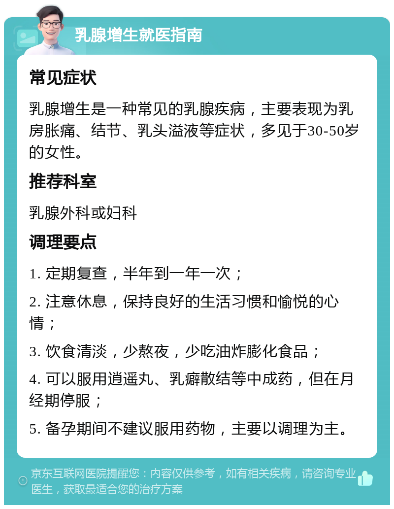 乳腺增生就医指南 常见症状 乳腺增生是一种常见的乳腺疾病，主要表现为乳房胀痛、结节、乳头溢液等症状，多见于30-50岁的女性。 推荐科室 乳腺外科或妇科 调理要点 1. 定期复查，半年到一年一次； 2. 注意休息，保持良好的生活习惯和愉悦的心情； 3. 饮食清淡，少熬夜，少吃油炸膨化食品； 4. 可以服用逍遥丸、乳癖散结等中成药，但在月经期停服； 5. 备孕期间不建议服用药物，主要以调理为主。