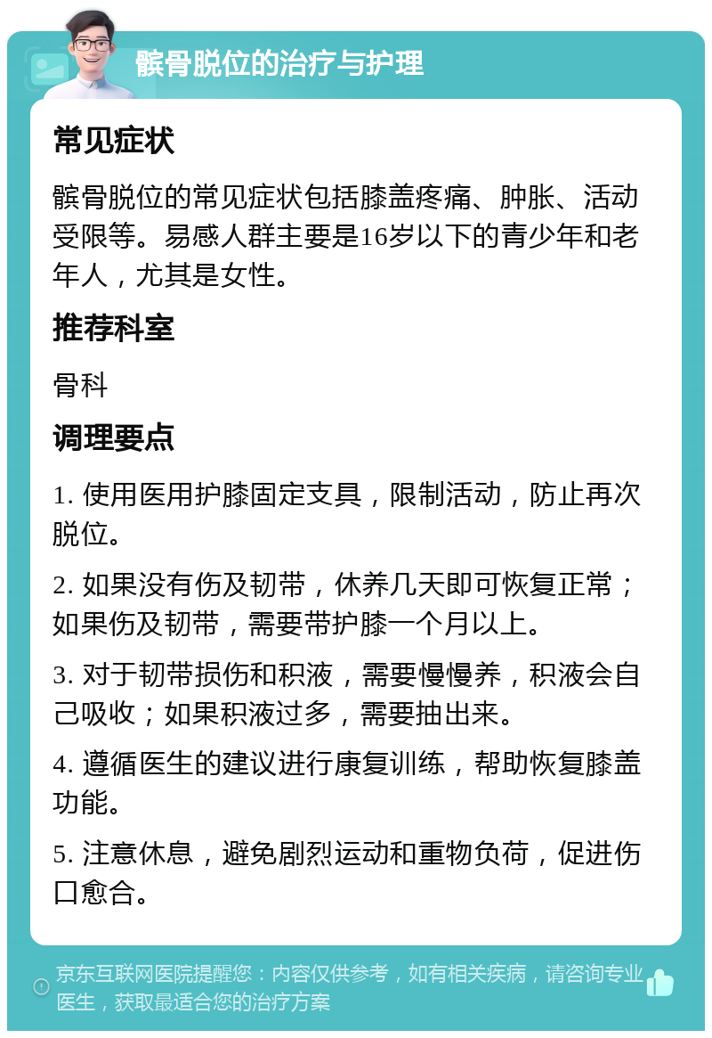 髌骨脱位的治疗与护理 常见症状 髌骨脱位的常见症状包括膝盖疼痛、肿胀、活动受限等。易感人群主要是16岁以下的青少年和老年人，尤其是女性。 推荐科室 骨科 调理要点 1. 使用医用护膝固定支具，限制活动，防止再次脱位。 2. 如果没有伤及韧带，休养几天即可恢复正常；如果伤及韧带，需要带护膝一个月以上。 3. 对于韧带损伤和积液，需要慢慢养，积液会自己吸收；如果积液过多，需要抽出来。 4. 遵循医生的建议进行康复训练，帮助恢复膝盖功能。 5. 注意休息，避免剧烈运动和重物负荷，促进伤口愈合。