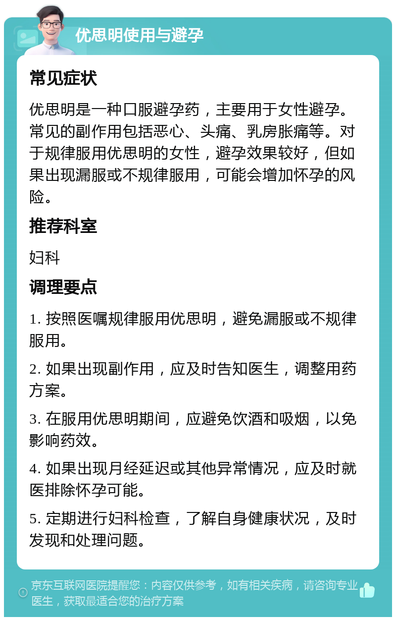 优思明使用与避孕 常见症状 优思明是一种口服避孕药，主要用于女性避孕。常见的副作用包括恶心、头痛、乳房胀痛等。对于规律服用优思明的女性，避孕效果较好，但如果出现漏服或不规律服用，可能会增加怀孕的风险。 推荐科室 妇科 调理要点 1. 按照医嘱规律服用优思明，避免漏服或不规律服用。 2. 如果出现副作用，应及时告知医生，调整用药方案。 3. 在服用优思明期间，应避免饮酒和吸烟，以免影响药效。 4. 如果出现月经延迟或其他异常情况，应及时就医排除怀孕可能。 5. 定期进行妇科检查，了解自身健康状况，及时发现和处理问题。