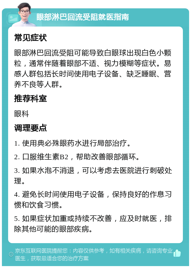 眼部淋巴回流受阻就医指南 常见症状 眼部淋巴回流受阻可能导致白眼球出现白色小颗粒，通常伴随着眼部不适、视力模糊等症状。易感人群包括长时间使用电子设备、缺乏睡眠、营养不良等人群。 推荐科室 眼科 调理要点 1. 使用典必殊眼药水进行局部治疗。 2. 口服维生素B2，帮助改善眼部循环。 3. 如果水泡不消退，可以考虑去医院进行刺破处理。 4. 避免长时间使用电子设备，保持良好的作息习惯和饮食习惯。 5. 如果症状加重或持续不改善，应及时就医，排除其他可能的眼部疾病。