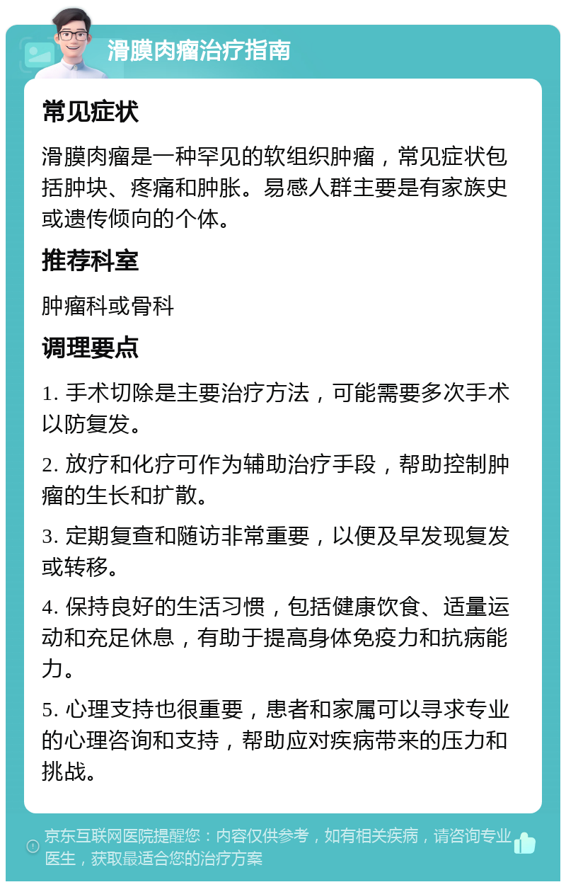 滑膜肉瘤治疗指南 常见症状 滑膜肉瘤是一种罕见的软组织肿瘤，常见症状包括肿块、疼痛和肿胀。易感人群主要是有家族史或遗传倾向的个体。 推荐科室 肿瘤科或骨科 调理要点 1. 手术切除是主要治疗方法，可能需要多次手术以防复发。 2. 放疗和化疗可作为辅助治疗手段，帮助控制肿瘤的生长和扩散。 3. 定期复查和随访非常重要，以便及早发现复发或转移。 4. 保持良好的生活习惯，包括健康饮食、适量运动和充足休息，有助于提高身体免疫力和抗病能力。 5. 心理支持也很重要，患者和家属可以寻求专业的心理咨询和支持，帮助应对疾病带来的压力和挑战。