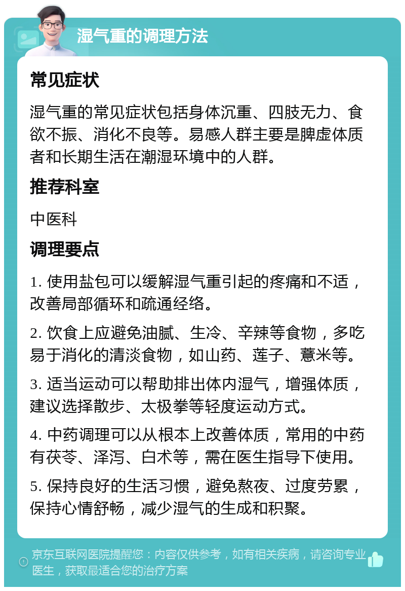 湿气重的调理方法 常见症状 湿气重的常见症状包括身体沉重、四肢无力、食欲不振、消化不良等。易感人群主要是脾虚体质者和长期生活在潮湿环境中的人群。 推荐科室 中医科 调理要点 1. 使用盐包可以缓解湿气重引起的疼痛和不适，改善局部循环和疏通经络。 2. 饮食上应避免油腻、生冷、辛辣等食物，多吃易于消化的清淡食物，如山药、莲子、薏米等。 3. 适当运动可以帮助排出体内湿气，增强体质，建议选择散步、太极拳等轻度运动方式。 4. 中药调理可以从根本上改善体质，常用的中药有茯苓、泽泻、白术等，需在医生指导下使用。 5. 保持良好的生活习惯，避免熬夜、过度劳累，保持心情舒畅，减少湿气的生成和积聚。