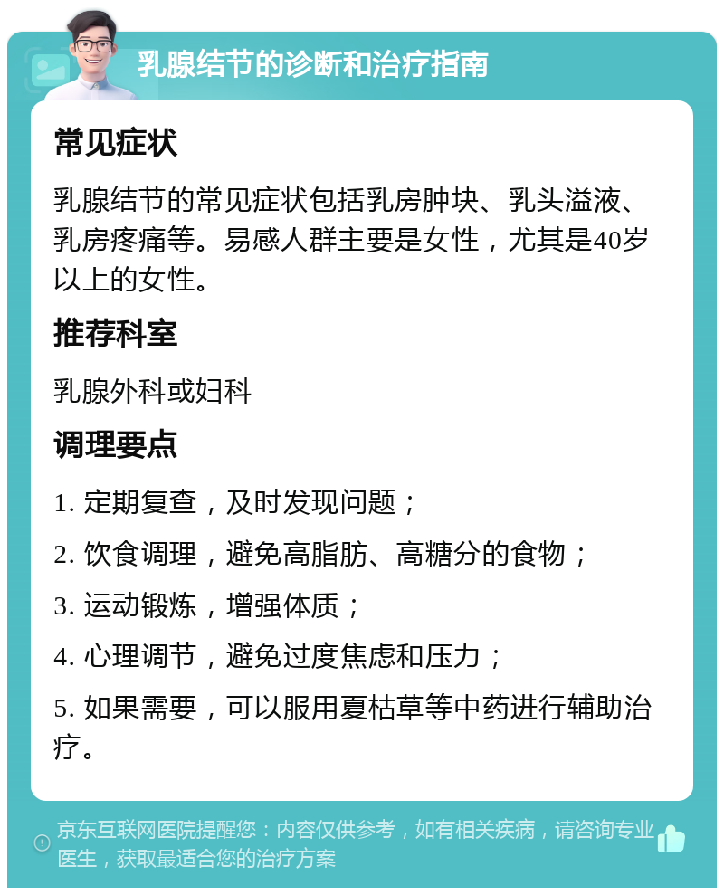 乳腺结节的诊断和治疗指南 常见症状 乳腺结节的常见症状包括乳房肿块、乳头溢液、乳房疼痛等。易感人群主要是女性，尤其是40岁以上的女性。 推荐科室 乳腺外科或妇科 调理要点 1. 定期复查，及时发现问题； 2. 饮食调理，避免高脂肪、高糖分的食物； 3. 运动锻炼，增强体质； 4. 心理调节，避免过度焦虑和压力； 5. 如果需要，可以服用夏枯草等中药进行辅助治疗。