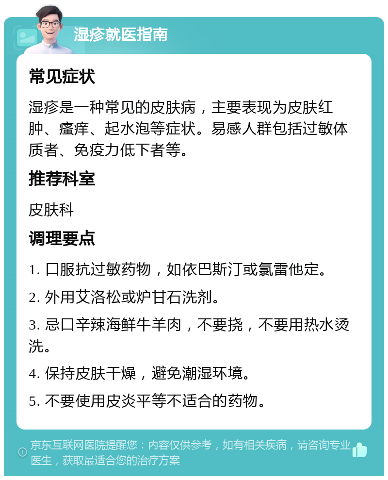 湿疹就医指南 常见症状 湿疹是一种常见的皮肤病，主要表现为皮肤红肿、瘙痒、起水泡等症状。易感人群包括过敏体质者、免疫力低下者等。 推荐科室 皮肤科 调理要点 1. 口服抗过敏药物，如依巴斯汀或氯雷他定。 2. 外用艾洛松或炉甘石洗剂。 3. 忌口辛辣海鲜牛羊肉，不要挠，不要用热水烫洗。 4. 保持皮肤干燥，避免潮湿环境。 5. 不要使用皮炎平等不适合的药物。