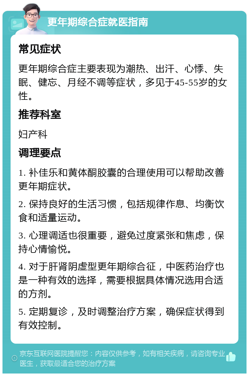 更年期综合症就医指南 常见症状 更年期综合症主要表现为潮热、出汗、心悸、失眠、健忘、月经不调等症状，多见于45-55岁的女性。 推荐科室 妇产科 调理要点 1. 补佳乐和黄体酮胶囊的合理使用可以帮助改善更年期症状。 2. 保持良好的生活习惯，包括规律作息、均衡饮食和适量运动。 3. 心理调适也很重要，避免过度紧张和焦虑，保持心情愉悦。 4. 对于肝肾阴虚型更年期综合征，中医药治疗也是一种有效的选择，需要根据具体情况选用合适的方剂。 5. 定期复诊，及时调整治疗方案，确保症状得到有效控制。