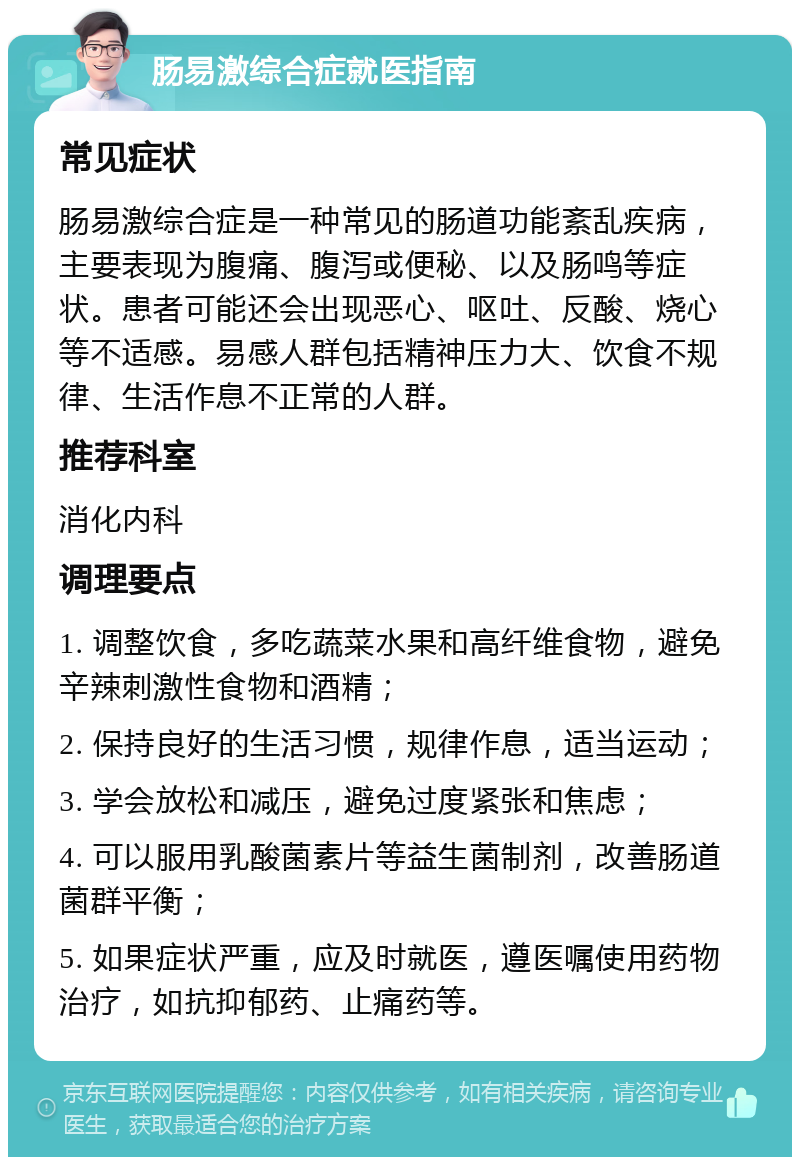 肠易激综合症就医指南 常见症状 肠易激综合症是一种常见的肠道功能紊乱疾病，主要表现为腹痛、腹泻或便秘、以及肠鸣等症状。患者可能还会出现恶心、呕吐、反酸、烧心等不适感。易感人群包括精神压力大、饮食不规律、生活作息不正常的人群。 推荐科室 消化内科 调理要点 1. 调整饮食，多吃蔬菜水果和高纤维食物，避免辛辣刺激性食物和酒精； 2. 保持良好的生活习惯，规律作息，适当运动； 3. 学会放松和减压，避免过度紧张和焦虑； 4. 可以服用乳酸菌素片等益生菌制剂，改善肠道菌群平衡； 5. 如果症状严重，应及时就医，遵医嘱使用药物治疗，如抗抑郁药、止痛药等。