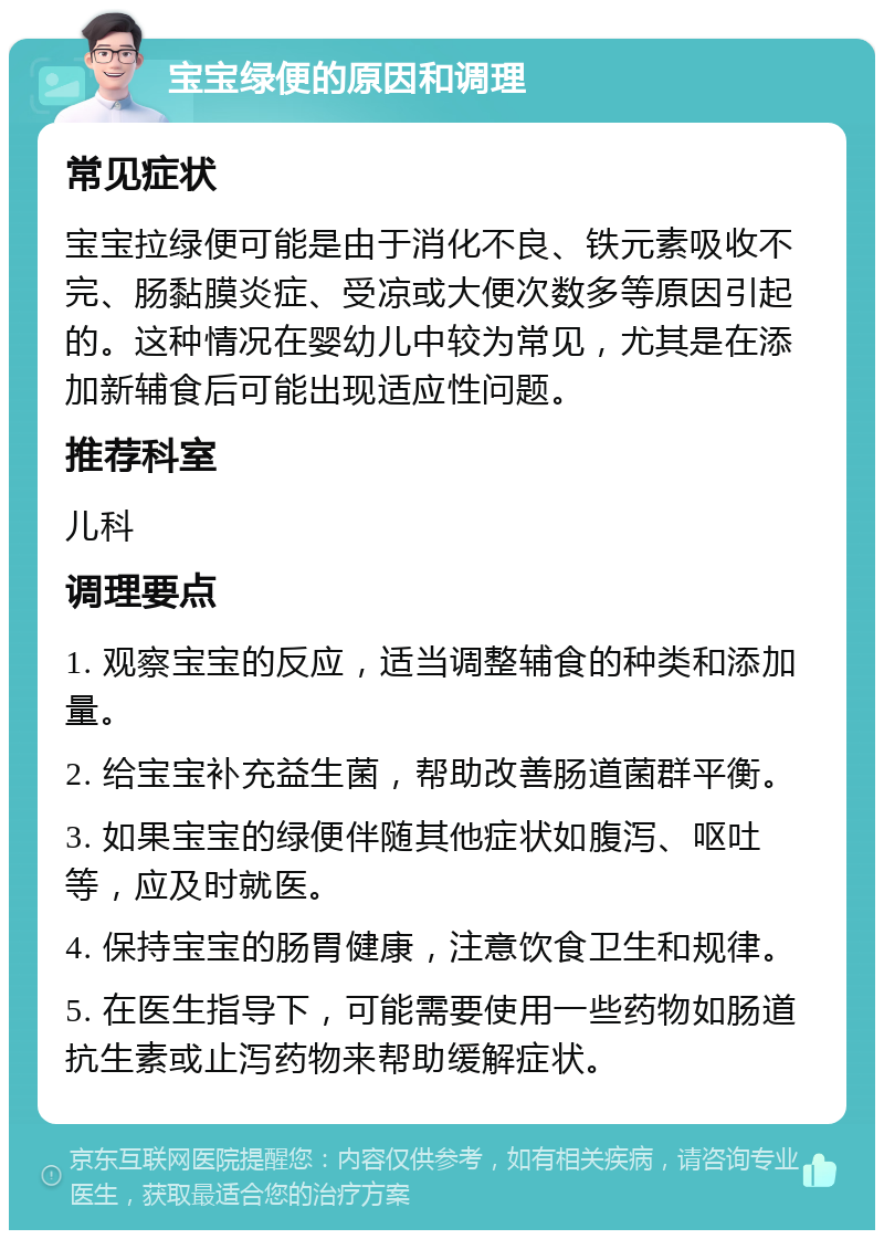 宝宝绿便的原因和调理 常见症状 宝宝拉绿便可能是由于消化不良、铁元素吸收不完、肠黏膜炎症、受凉或大便次数多等原因引起的。这种情况在婴幼儿中较为常见，尤其是在添加新辅食后可能出现适应性问题。 推荐科室 儿科 调理要点 1. 观察宝宝的反应，适当调整辅食的种类和添加量。 2. 给宝宝补充益生菌，帮助改善肠道菌群平衡。 3. 如果宝宝的绿便伴随其他症状如腹泻、呕吐等，应及时就医。 4. 保持宝宝的肠胃健康，注意饮食卫生和规律。 5. 在医生指导下，可能需要使用一些药物如肠道抗生素或止泻药物来帮助缓解症状。