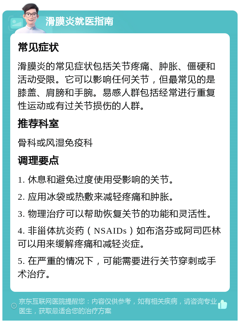 滑膜炎就医指南 常见症状 滑膜炎的常见症状包括关节疼痛、肿胀、僵硬和活动受限。它可以影响任何关节，但最常见的是膝盖、肩膀和手腕。易感人群包括经常进行重复性运动或有过关节损伤的人群。 推荐科室 骨科或风湿免疫科 调理要点 1. 休息和避免过度使用受影响的关节。 2. 应用冰袋或热敷来减轻疼痛和肿胀。 3. 物理治疗可以帮助恢复关节的功能和灵活性。 4. 非甾体抗炎药（NSAIDs）如布洛芬或阿司匹林可以用来缓解疼痛和减轻炎症。 5. 在严重的情况下，可能需要进行关节穿刺或手术治疗。