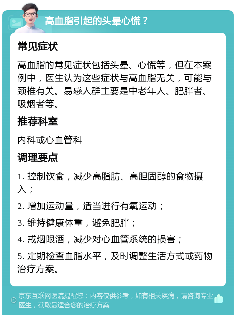 高血脂引起的头晕心慌？ 常见症状 高血脂的常见症状包括头晕、心慌等，但在本案例中，医生认为这些症状与高血脂无关，可能与颈椎有关。易感人群主要是中老年人、肥胖者、吸烟者等。 推荐科室 内科或心血管科 调理要点 1. 控制饮食，减少高脂肪、高胆固醇的食物摄入； 2. 增加运动量，适当进行有氧运动； 3. 维持健康体重，避免肥胖； 4. 戒烟限酒，减少对心血管系统的损害； 5. 定期检查血脂水平，及时调整生活方式或药物治疗方案。