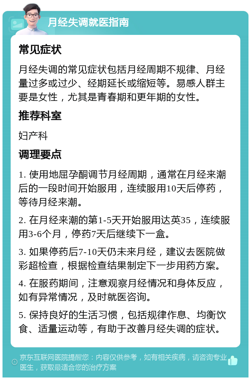 月经失调就医指南 常见症状 月经失调的常见症状包括月经周期不规律、月经量过多或过少、经期延长或缩短等。易感人群主要是女性，尤其是青春期和更年期的女性。 推荐科室 妇产科 调理要点 1. 使用地屈孕酮调节月经周期，通常在月经来潮后的一段时间开始服用，连续服用10天后停药，等待月经来潮。 2. 在月经来潮的第1-5天开始服用达英35，连续服用3-6个月，停药7天后继续下一盒。 3. 如果停药后7-10天仍未来月经，建议去医院做彩超检查，根据检查结果制定下一步用药方案。 4. 在服药期间，注意观察月经情况和身体反应，如有异常情况，及时就医咨询。 5. 保持良好的生活习惯，包括规律作息、均衡饮食、适量运动等，有助于改善月经失调的症状。