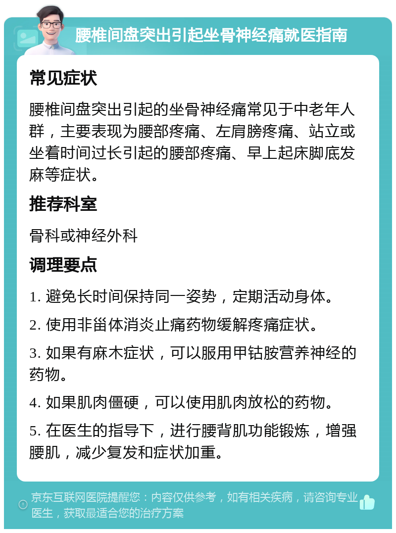 腰椎间盘突出引起坐骨神经痛就医指南 常见症状 腰椎间盘突出引起的坐骨神经痛常见于中老年人群，主要表现为腰部疼痛、左肩膀疼痛、站立或坐着时间过长引起的腰部疼痛、早上起床脚底发麻等症状。 推荐科室 骨科或神经外科 调理要点 1. 避免长时间保持同一姿势，定期活动身体。 2. 使用非甾体消炎止痛药物缓解疼痛症状。 3. 如果有麻木症状，可以服用甲钴胺营养神经的药物。 4. 如果肌肉僵硬，可以使用肌肉放松的药物。 5. 在医生的指导下，进行腰背肌功能锻炼，增强腰肌，减少复发和症状加重。