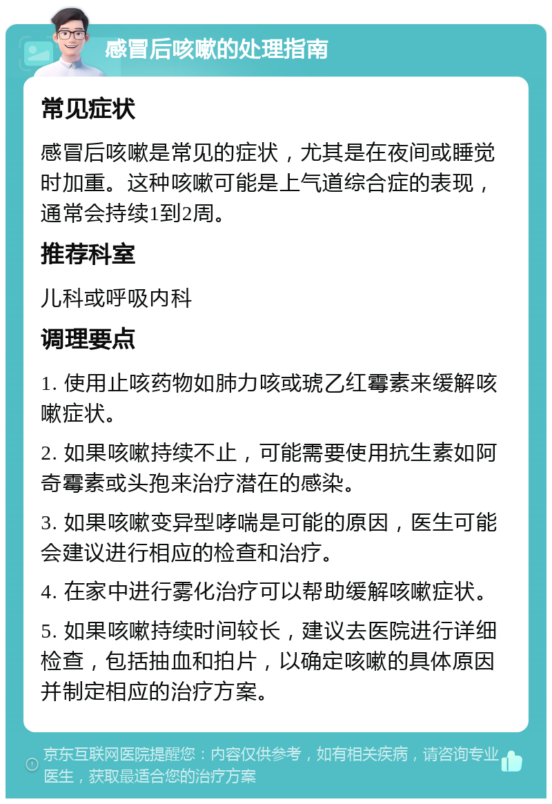 感冒后咳嗽的处理指南 常见症状 感冒后咳嗽是常见的症状，尤其是在夜间或睡觉时加重。这种咳嗽可能是上气道综合症的表现，通常会持续1到2周。 推荐科室 儿科或呼吸内科 调理要点 1. 使用止咳药物如肺力咳或琥乙红霉素来缓解咳嗽症状。 2. 如果咳嗽持续不止，可能需要使用抗生素如阿奇霉素或头孢来治疗潜在的感染。 3. 如果咳嗽变异型哮喘是可能的原因，医生可能会建议进行相应的检查和治疗。 4. 在家中进行雾化治疗可以帮助缓解咳嗽症状。 5. 如果咳嗽持续时间较长，建议去医院进行详细检查，包括抽血和拍片，以确定咳嗽的具体原因并制定相应的治疗方案。