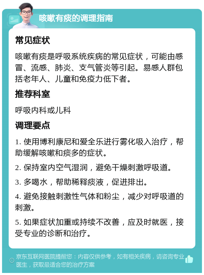 咳嗽有痰的调理指南 常见症状 咳嗽有痰是呼吸系统疾病的常见症状，可能由感冒、流感、肺炎、支气管炎等引起。易感人群包括老年人、儿童和免疫力低下者。 推荐科室 呼吸内科或儿科 调理要点 1. 使用博利康尼和爱全乐进行雾化吸入治疗，帮助缓解咳嗽和痰多的症状。 2. 保持室内空气湿润，避免干燥刺激呼吸道。 3. 多喝水，帮助稀释痰液，促进排出。 4. 避免接触刺激性气体和粉尘，减少对呼吸道的刺激。 5. 如果症状加重或持续不改善，应及时就医，接受专业的诊断和治疗。