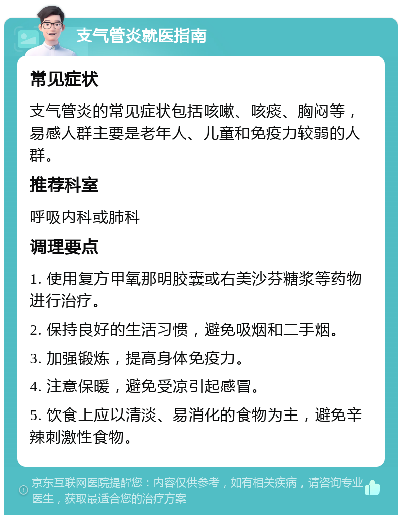 支气管炎就医指南 常见症状 支气管炎的常见症状包括咳嗽、咳痰、胸闷等，易感人群主要是老年人、儿童和免疫力较弱的人群。 推荐科室 呼吸内科或肺科 调理要点 1. 使用复方甲氧那明胶囊或右美沙芬糖浆等药物进行治疗。 2. 保持良好的生活习惯，避免吸烟和二手烟。 3. 加强锻炼，提高身体免疫力。 4. 注意保暖，避免受凉引起感冒。 5. 饮食上应以清淡、易消化的食物为主，避免辛辣刺激性食物。