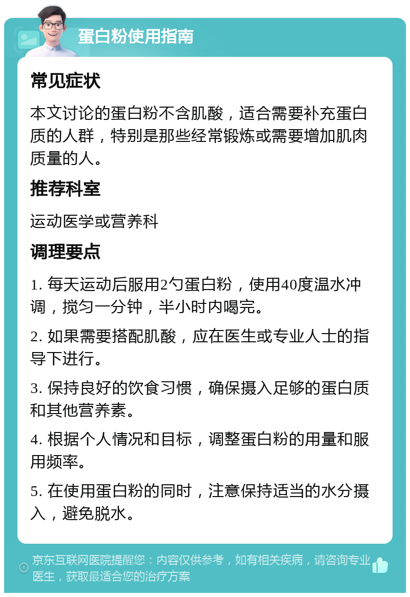 蛋白粉使用指南 常见症状 本文讨论的蛋白粉不含肌酸，适合需要补充蛋白质的人群，特别是那些经常锻炼或需要增加肌肉质量的人。 推荐科室 运动医学或营养科 调理要点 1. 每天运动后服用2勺蛋白粉，使用40度温水冲调，搅匀一分钟，半小时内喝完。 2. 如果需要搭配肌酸，应在医生或专业人士的指导下进行。 3. 保持良好的饮食习惯，确保摄入足够的蛋白质和其他营养素。 4. 根据个人情况和目标，调整蛋白粉的用量和服用频率。 5. 在使用蛋白粉的同时，注意保持适当的水分摄入，避免脱水。