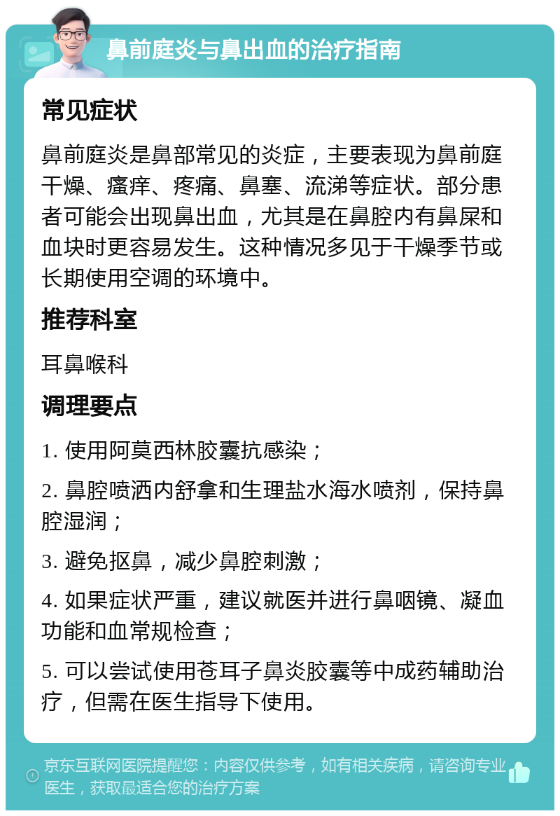 鼻前庭炎与鼻出血的治疗指南 常见症状 鼻前庭炎是鼻部常见的炎症，主要表现为鼻前庭干燥、瘙痒、疼痛、鼻塞、流涕等症状。部分患者可能会出现鼻出血，尤其是在鼻腔内有鼻屎和血块时更容易发生。这种情况多见于干燥季节或长期使用空调的环境中。 推荐科室 耳鼻喉科 调理要点 1. 使用阿莫西林胶囊抗感染； 2. 鼻腔喷洒内舒拿和生理盐水海水喷剂，保持鼻腔湿润； 3. 避免抠鼻，减少鼻腔刺激； 4. 如果症状严重，建议就医并进行鼻咽镜、凝血功能和血常规检查； 5. 可以尝试使用苍耳子鼻炎胶囊等中成药辅助治疗，但需在医生指导下使用。