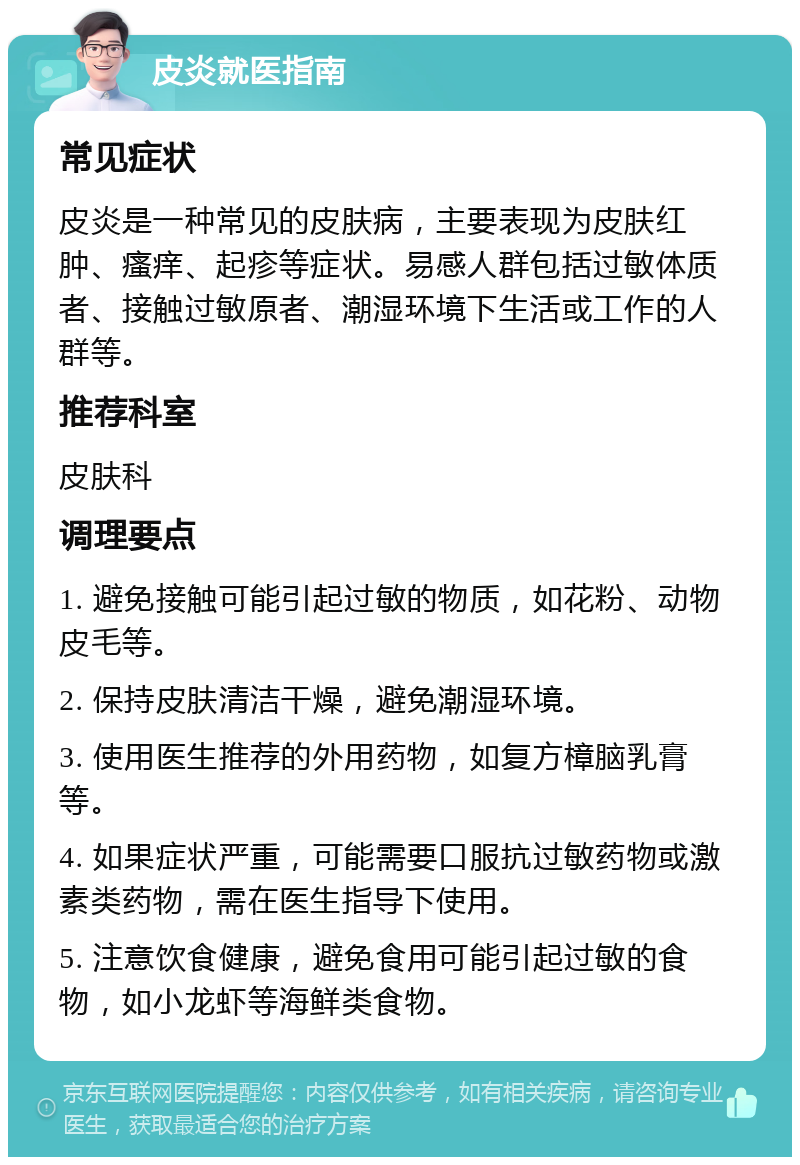 皮炎就医指南 常见症状 皮炎是一种常见的皮肤病，主要表现为皮肤红肿、瘙痒、起疹等症状。易感人群包括过敏体质者、接触过敏原者、潮湿环境下生活或工作的人群等。 推荐科室 皮肤科 调理要点 1. 避免接触可能引起过敏的物质，如花粉、动物皮毛等。 2. 保持皮肤清洁干燥，避免潮湿环境。 3. 使用医生推荐的外用药物，如复方樟脑乳膏等。 4. 如果症状严重，可能需要口服抗过敏药物或激素类药物，需在医生指导下使用。 5. 注意饮食健康，避免食用可能引起过敏的食物，如小龙虾等海鲜类食物。