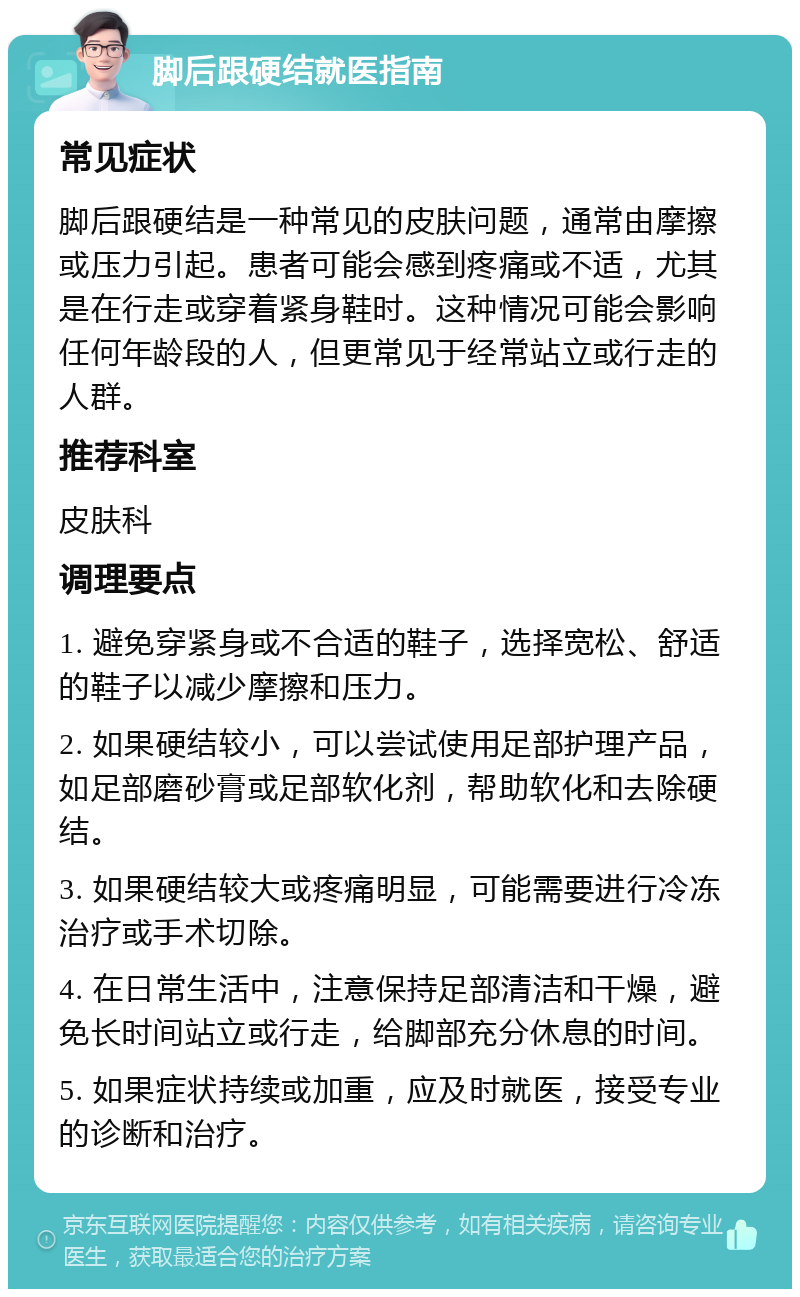 脚后跟硬结就医指南 常见症状 脚后跟硬结是一种常见的皮肤问题，通常由摩擦或压力引起。患者可能会感到疼痛或不适，尤其是在行走或穿着紧身鞋时。这种情况可能会影响任何年龄段的人，但更常见于经常站立或行走的人群。 推荐科室 皮肤科 调理要点 1. 避免穿紧身或不合适的鞋子，选择宽松、舒适的鞋子以减少摩擦和压力。 2. 如果硬结较小，可以尝试使用足部护理产品，如足部磨砂膏或足部软化剂，帮助软化和去除硬结。 3. 如果硬结较大或疼痛明显，可能需要进行冷冻治疗或手术切除。 4. 在日常生活中，注意保持足部清洁和干燥，避免长时间站立或行走，给脚部充分休息的时间。 5. 如果症状持续或加重，应及时就医，接受专业的诊断和治疗。