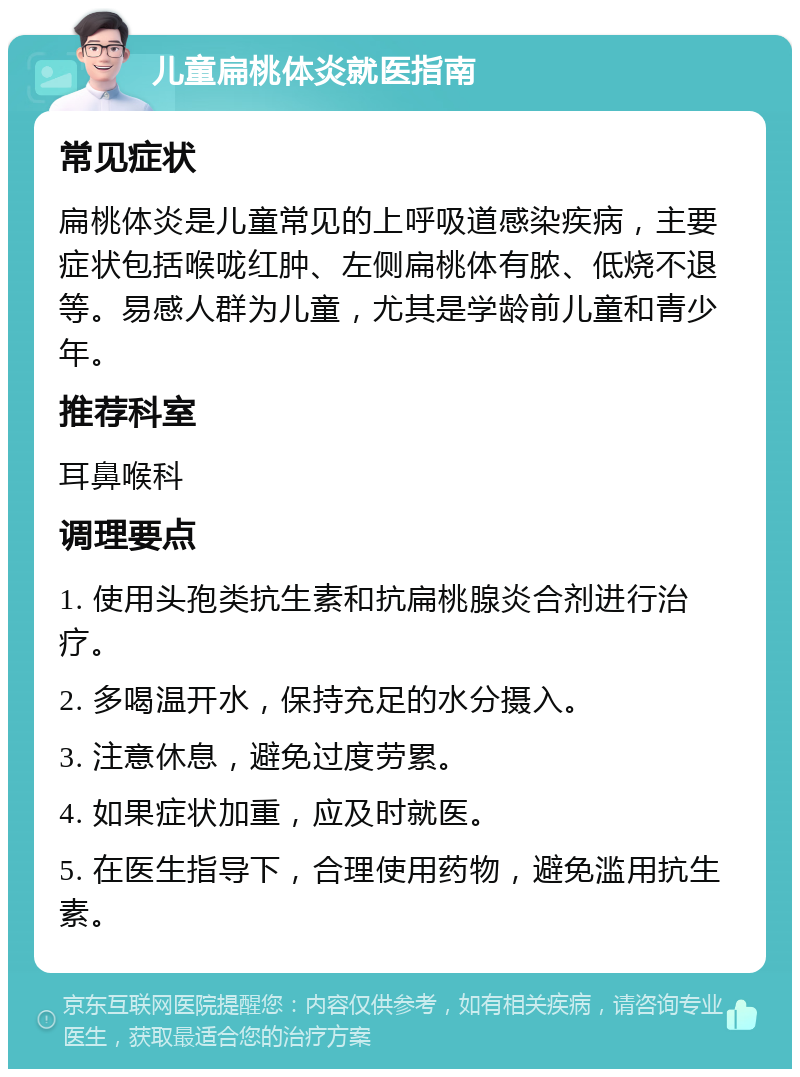 儿童扁桃体炎就医指南 常见症状 扁桃体炎是儿童常见的上呼吸道感染疾病，主要症状包括喉咙红肿、左侧扁桃体有脓、低烧不退等。易感人群为儿童，尤其是学龄前儿童和青少年。 推荐科室 耳鼻喉科 调理要点 1. 使用头孢类抗生素和抗扁桃腺炎合剂进行治疗。 2. 多喝温开水，保持充足的水分摄入。 3. 注意休息，避免过度劳累。 4. 如果症状加重，应及时就医。 5. 在医生指导下，合理使用药物，避免滥用抗生素。