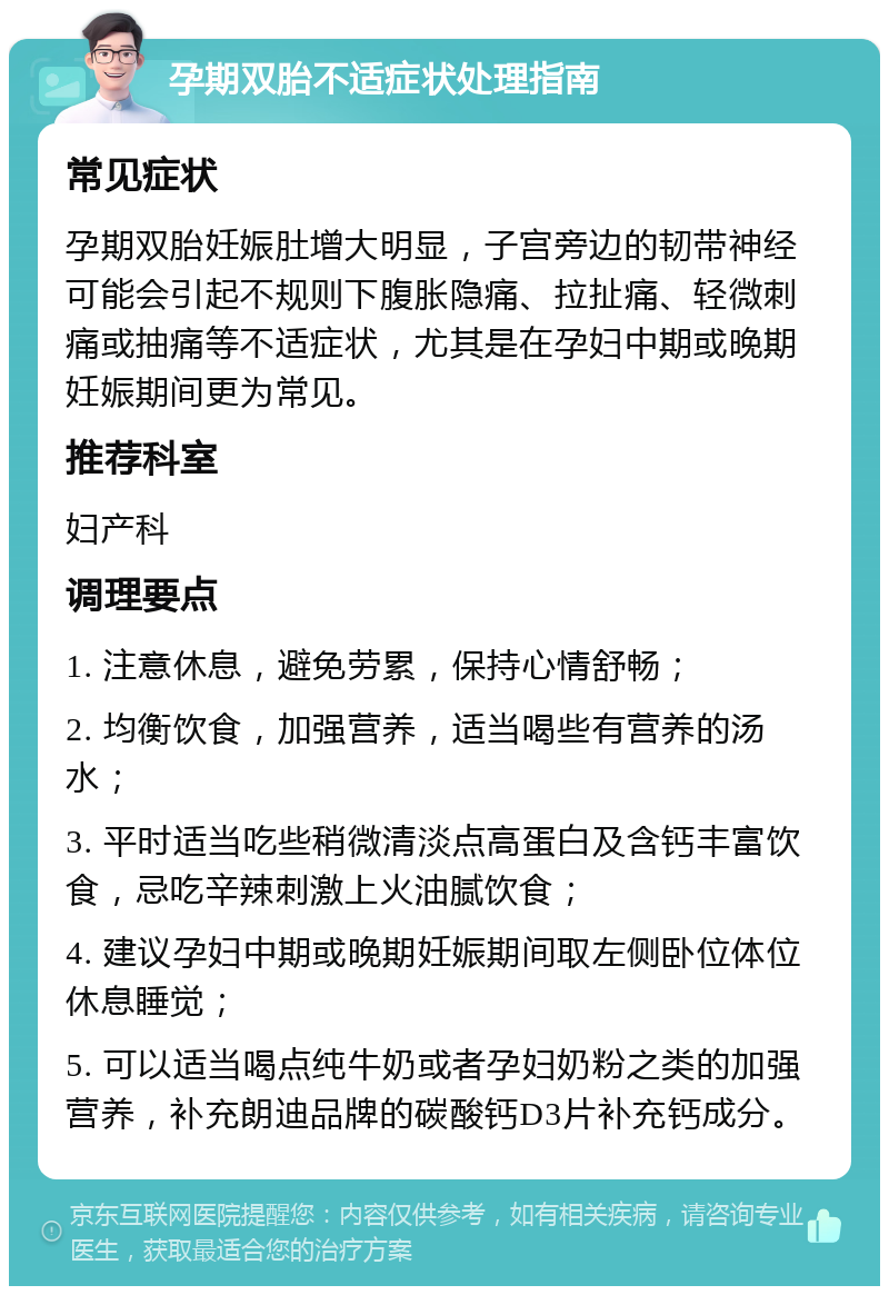 孕期双胎不适症状处理指南 常见症状 孕期双胎妊娠肚增大明显，子宫旁边的韧带神经可能会引起不规则下腹胀隐痛、拉扯痛、轻微刺痛或抽痛等不适症状，尤其是在孕妇中期或晚期妊娠期间更为常见。 推荐科室 妇产科 调理要点 1. 注意休息，避免劳累，保持心情舒畅； 2. 均衡饮食，加强营养，适当喝些有营养的汤水； 3. 平时适当吃些稍微清淡点高蛋白及含钙丰富饮食，忌吃辛辣刺激上火油腻饮食； 4. 建议孕妇中期或晚期妊娠期间取左侧卧位体位休息睡觉； 5. 可以适当喝点纯牛奶或者孕妇奶粉之类的加强营养，补充朗迪品牌的碳酸钙D3片补充钙成分。