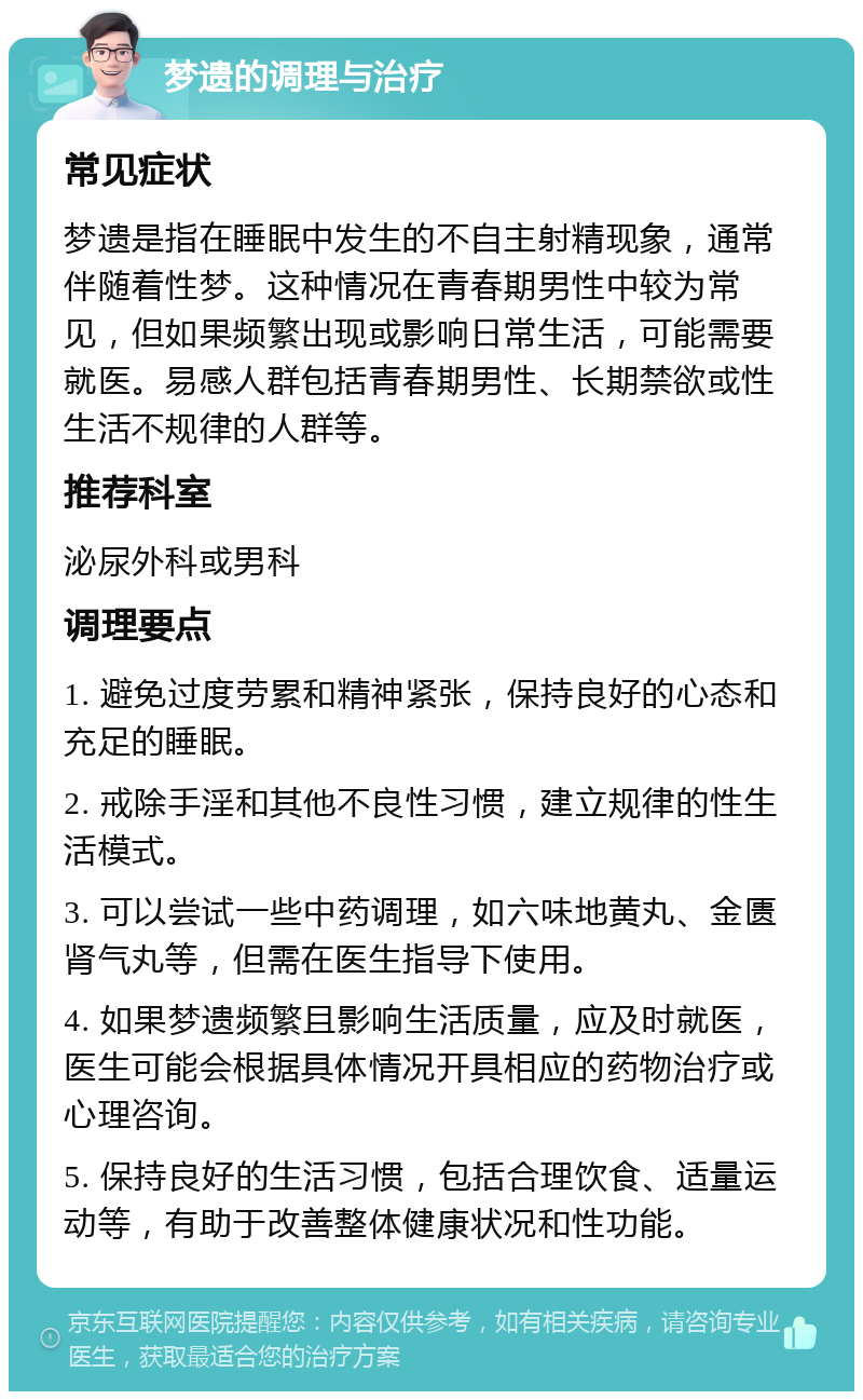 梦遗的调理与治疗 常见症状 梦遗是指在睡眠中发生的不自主射精现象，通常伴随着性梦。这种情况在青春期男性中较为常见，但如果频繁出现或影响日常生活，可能需要就医。易感人群包括青春期男性、长期禁欲或性生活不规律的人群等。 推荐科室 泌尿外科或男科 调理要点 1. 避免过度劳累和精神紧张，保持良好的心态和充足的睡眠。 2. 戒除手淫和其他不良性习惯，建立规律的性生活模式。 3. 可以尝试一些中药调理，如六味地黄丸、金匮肾气丸等，但需在医生指导下使用。 4. 如果梦遗频繁且影响生活质量，应及时就医，医生可能会根据具体情况开具相应的药物治疗或心理咨询。 5. 保持良好的生活习惯，包括合理饮食、适量运动等，有助于改善整体健康状况和性功能。