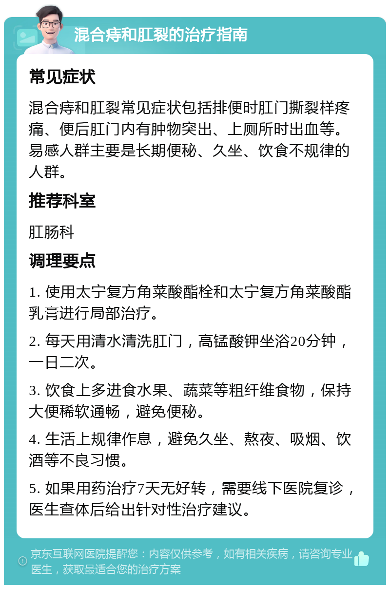 混合痔和肛裂的治疗指南 常见症状 混合痔和肛裂常见症状包括排便时肛门撕裂样疼痛、便后肛门内有肿物突出、上厕所时出血等。易感人群主要是长期便秘、久坐、饮食不规律的人群。 推荐科室 肛肠科 调理要点 1. 使用太宁复方角菜酸酯栓和太宁复方角菜酸酯乳膏进行局部治疗。 2. 每天用清水清洗肛门，高锰酸钾坐浴20分钟，一日二次。 3. 饮食上多进食水果、蔬菜等粗纤维食物，保持大便稀软通畅，避免便秘。 4. 生活上规律作息，避免久坐、熬夜、吸烟、饮酒等不良习惯。 5. 如果用药治疗7天无好转，需要线下医院复诊，医生查体后给出针对性治疗建议。