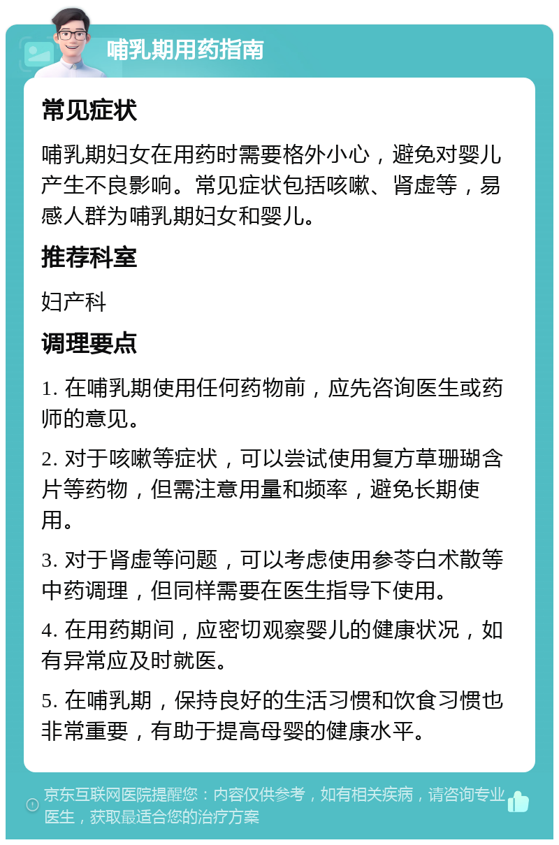 哺乳期用药指南 常见症状 哺乳期妇女在用药时需要格外小心，避免对婴儿产生不良影响。常见症状包括咳嗽、肾虚等，易感人群为哺乳期妇女和婴儿。 推荐科室 妇产科 调理要点 1. 在哺乳期使用任何药物前，应先咨询医生或药师的意见。 2. 对于咳嗽等症状，可以尝试使用复方草珊瑚含片等药物，但需注意用量和频率，避免长期使用。 3. 对于肾虚等问题，可以考虑使用参苓白术散等中药调理，但同样需要在医生指导下使用。 4. 在用药期间，应密切观察婴儿的健康状况，如有异常应及时就医。 5. 在哺乳期，保持良好的生活习惯和饮食习惯也非常重要，有助于提高母婴的健康水平。