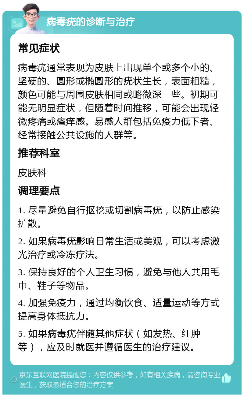 病毒疣的诊断与治疗 常见症状 病毒疣通常表现为皮肤上出现单个或多个小的、坚硬的、圆形或椭圆形的疣状生长，表面粗糙，颜色可能与周围皮肤相同或略微深一些。初期可能无明显症状，但随着时间推移，可能会出现轻微疼痛或瘙痒感。易感人群包括免疫力低下者、经常接触公共设施的人群等。 推荐科室 皮肤科 调理要点 1. 尽量避免自行抠挖或切割病毒疣，以防止感染扩散。 2. 如果病毒疣影响日常生活或美观，可以考虑激光治疗或冷冻疗法。 3. 保持良好的个人卫生习惯，避免与他人共用毛巾、鞋子等物品。 4. 加强免疫力，通过均衡饮食、适量运动等方式提高身体抵抗力。 5. 如果病毒疣伴随其他症状（如发热、红肿等），应及时就医并遵循医生的治疗建议。