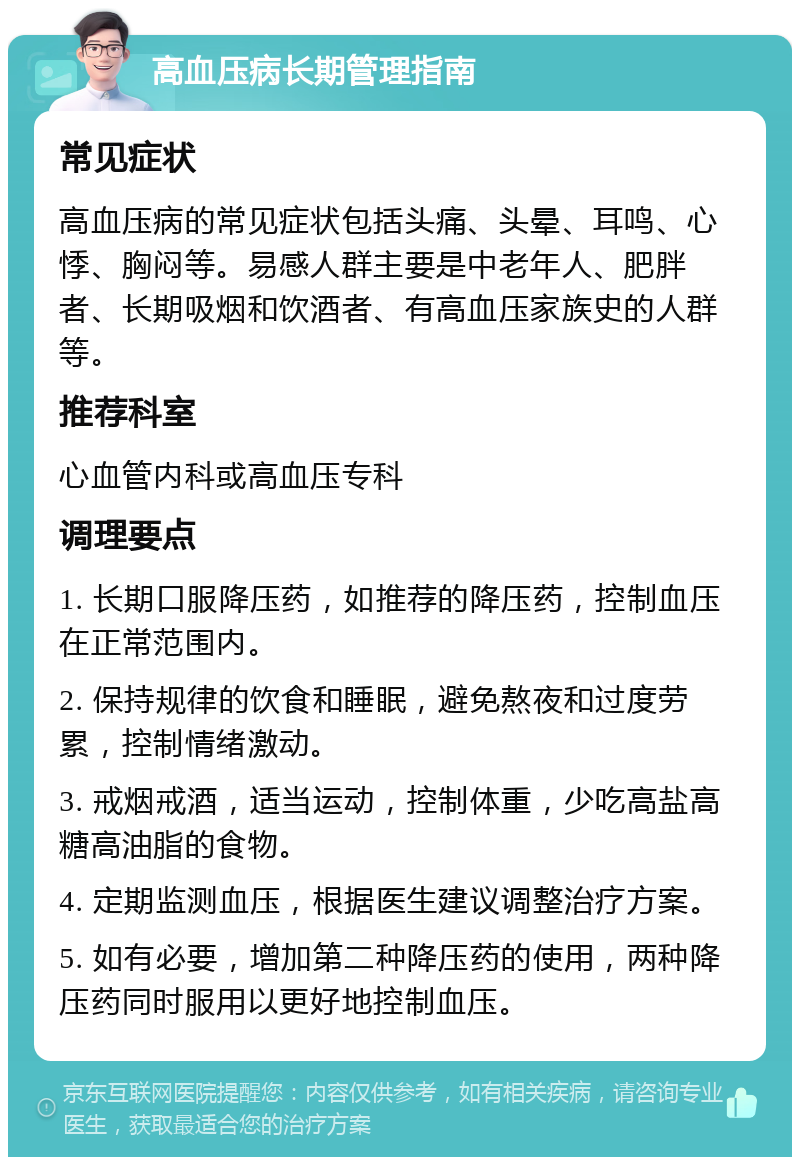 高血压病长期管理指南 常见症状 高血压病的常见症状包括头痛、头晕、耳鸣、心悸、胸闷等。易感人群主要是中老年人、肥胖者、长期吸烟和饮酒者、有高血压家族史的人群等。 推荐科室 心血管内科或高血压专科 调理要点 1. 长期口服降压药，如推荐的降压药，控制血压在正常范围内。 2. 保持规律的饮食和睡眠，避免熬夜和过度劳累，控制情绪激动。 3. 戒烟戒酒，适当运动，控制体重，少吃高盐高糖高油脂的食物。 4. 定期监测血压，根据医生建议调整治疗方案。 5. 如有必要，增加第二种降压药的使用，两种降压药同时服用以更好地控制血压。