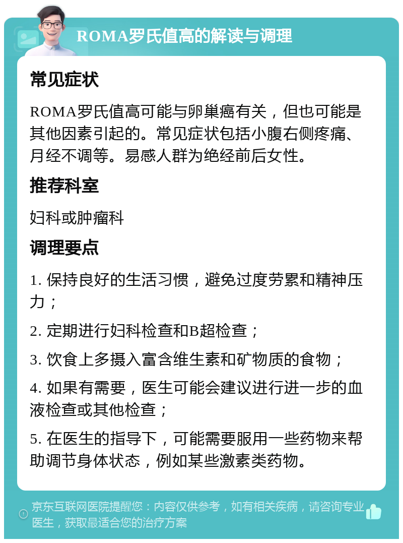 ROMA罗氏值高的解读与调理 常见症状 ROMA罗氏值高可能与卵巢癌有关，但也可能是其他因素引起的。常见症状包括小腹右侧疼痛、月经不调等。易感人群为绝经前后女性。 推荐科室 妇科或肿瘤科 调理要点 1. 保持良好的生活习惯，避免过度劳累和精神压力； 2. 定期进行妇科检查和B超检查； 3. 饮食上多摄入富含维生素和矿物质的食物； 4. 如果有需要，医生可能会建议进行进一步的血液检查或其他检查； 5. 在医生的指导下，可能需要服用一些药物来帮助调节身体状态，例如某些激素类药物。