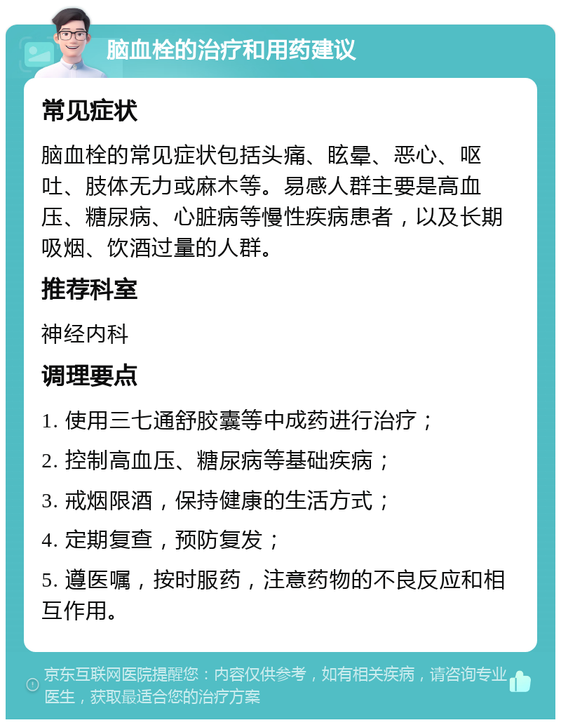 脑血栓的治疗和用药建议 常见症状 脑血栓的常见症状包括头痛、眩晕、恶心、呕吐、肢体无力或麻木等。易感人群主要是高血压、糖尿病、心脏病等慢性疾病患者，以及长期吸烟、饮酒过量的人群。 推荐科室 神经内科 调理要点 1. 使用三七通舒胶囊等中成药进行治疗； 2. 控制高血压、糖尿病等基础疾病； 3. 戒烟限酒，保持健康的生活方式； 4. 定期复查，预防复发； 5. 遵医嘱，按时服药，注意药物的不良反应和相互作用。