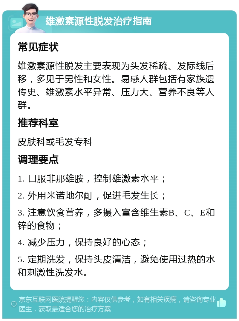 雄激素源性脱发治疗指南 常见症状 雄激素源性脱发主要表现为头发稀疏、发际线后移，多见于男性和女性。易感人群包括有家族遗传史、雄激素水平异常、压力大、营养不良等人群。 推荐科室 皮肤科或毛发专科 调理要点 1. 口服非那雄胺，控制雄激素水平； 2. 外用米诺地尔酊，促进毛发生长； 3. 注意饮食营养，多摄入富含维生素B、C、E和锌的食物； 4. 减少压力，保持良好的心态； 5. 定期洗发，保持头皮清洁，避免使用过热的水和刺激性洗发水。