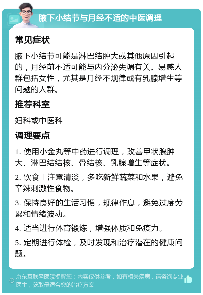 腋下小结节与月经不适的中医调理 常见症状 腋下小结节可能是淋巴结肿大或其他原因引起的，月经前不适可能与内分泌失调有关。易感人群包括女性，尤其是月经不规律或有乳腺增生等问题的人群。 推荐科室 妇科或中医科 调理要点 1. 使用小金丸等中药进行调理，改善甲状腺肿大、淋巴结结核、骨结核、乳腺增生等症状。 2. 饮食上注意清淡，多吃新鲜蔬菜和水果，避免辛辣刺激性食物。 3. 保持良好的生活习惯，规律作息，避免过度劳累和情绪波动。 4. 适当进行体育锻炼，增强体质和免疫力。 5. 定期进行体检，及时发现和治疗潜在的健康问题。