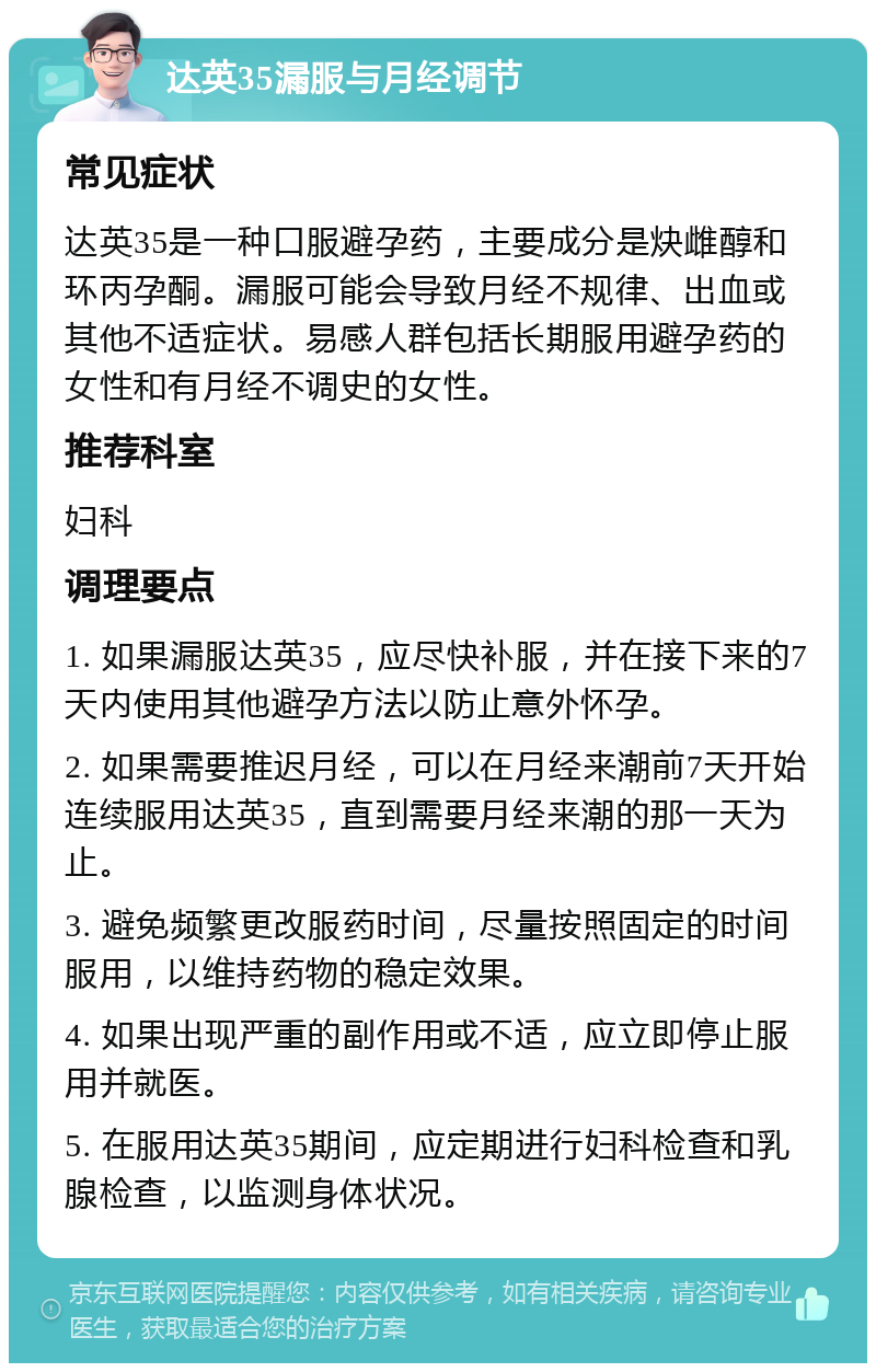 达英35漏服与月经调节 常见症状 达英35是一种口服避孕药，主要成分是炔雌醇和环丙孕酮。漏服可能会导致月经不规律、出血或其他不适症状。易感人群包括长期服用避孕药的女性和有月经不调史的女性。 推荐科室 妇科 调理要点 1. 如果漏服达英35，应尽快补服，并在接下来的7天内使用其他避孕方法以防止意外怀孕。 2. 如果需要推迟月经，可以在月经来潮前7天开始连续服用达英35，直到需要月经来潮的那一天为止。 3. 避免频繁更改服药时间，尽量按照固定的时间服用，以维持药物的稳定效果。 4. 如果出现严重的副作用或不适，应立即停止服用并就医。 5. 在服用达英35期间，应定期进行妇科检查和乳腺检查，以监测身体状况。