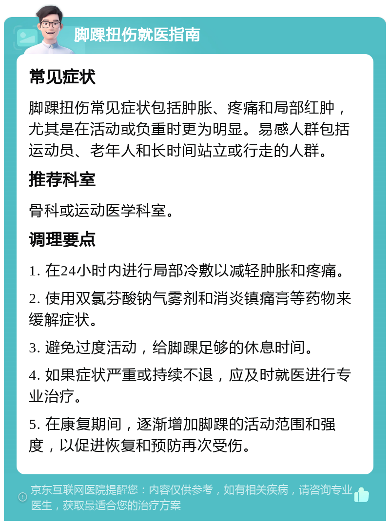 脚踝扭伤就医指南 常见症状 脚踝扭伤常见症状包括肿胀、疼痛和局部红肿，尤其是在活动或负重时更为明显。易感人群包括运动员、老年人和长时间站立或行走的人群。 推荐科室 骨科或运动医学科室。 调理要点 1. 在24小时内进行局部冷敷以减轻肿胀和疼痛。 2. 使用双氯芬酸钠气雾剂和消炎镇痛膏等药物来缓解症状。 3. 避免过度活动，给脚踝足够的休息时间。 4. 如果症状严重或持续不退，应及时就医进行专业治疗。 5. 在康复期间，逐渐增加脚踝的活动范围和强度，以促进恢复和预防再次受伤。