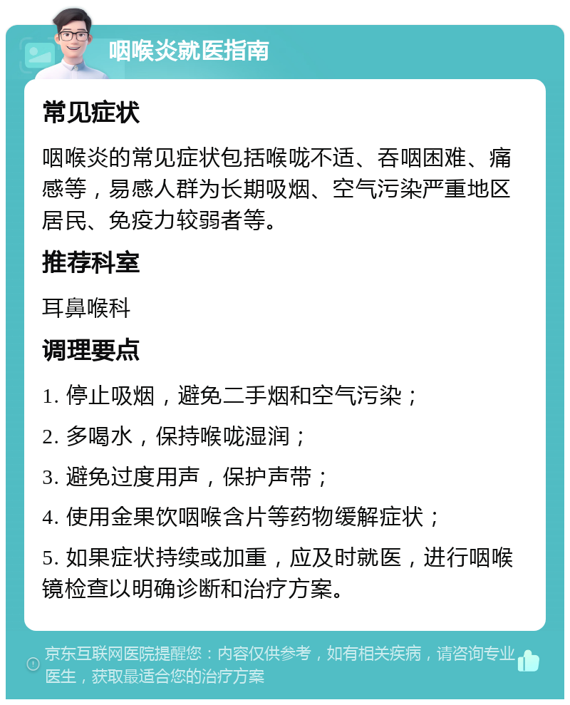 咽喉炎就医指南 常见症状 咽喉炎的常见症状包括喉咙不适、吞咽困难、痛感等，易感人群为长期吸烟、空气污染严重地区居民、免疫力较弱者等。 推荐科室 耳鼻喉科 调理要点 1. 停止吸烟，避免二手烟和空气污染； 2. 多喝水，保持喉咙湿润； 3. 避免过度用声，保护声带； 4. 使用金果饮咽喉含片等药物缓解症状； 5. 如果症状持续或加重，应及时就医，进行咽喉镜检查以明确诊断和治疗方案。