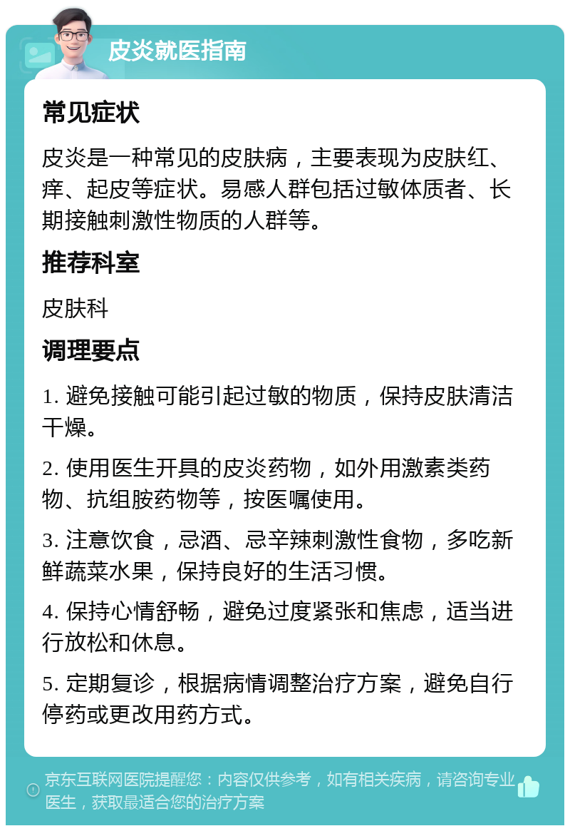 皮炎就医指南 常见症状 皮炎是一种常见的皮肤病，主要表现为皮肤红、痒、起皮等症状。易感人群包括过敏体质者、长期接触刺激性物质的人群等。 推荐科室 皮肤科 调理要点 1. 避免接触可能引起过敏的物质，保持皮肤清洁干燥。 2. 使用医生开具的皮炎药物，如外用激素类药物、抗组胺药物等，按医嘱使用。 3. 注意饮食，忌酒、忌辛辣刺激性食物，多吃新鲜蔬菜水果，保持良好的生活习惯。 4. 保持心情舒畅，避免过度紧张和焦虑，适当进行放松和休息。 5. 定期复诊，根据病情调整治疗方案，避免自行停药或更改用药方式。