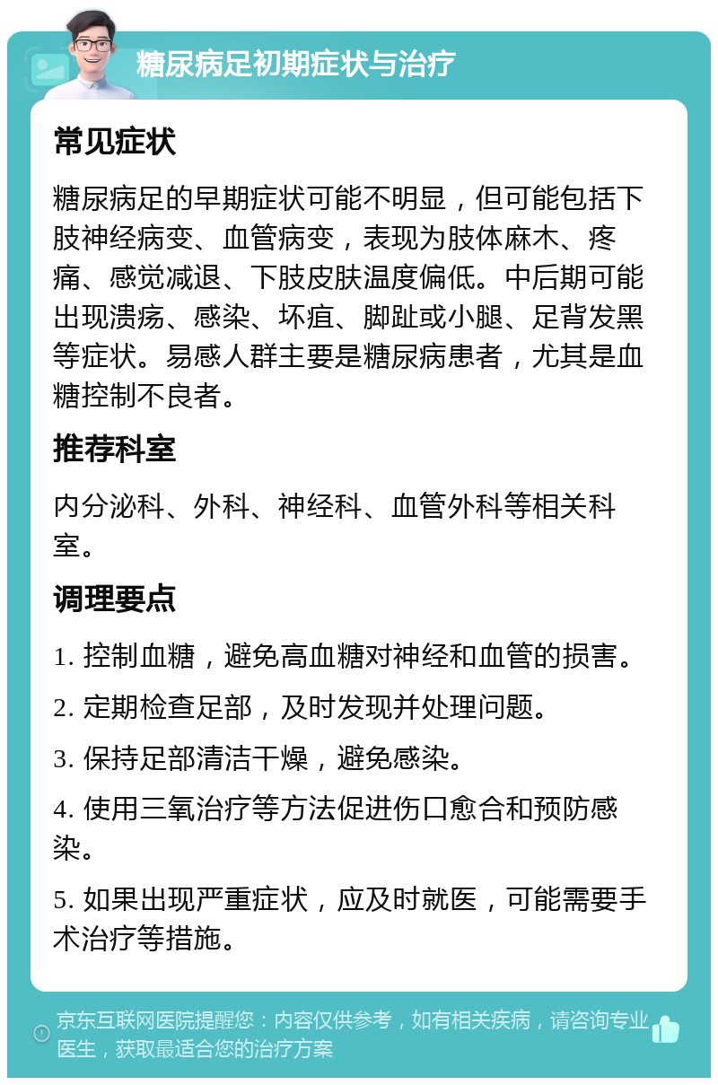 糖尿病足初期症状与治疗 常见症状 糖尿病足的早期症状可能不明显，但可能包括下肢神经病变、血管病变，表现为肢体麻木、疼痛、感觉减退、下肢皮肤温度偏低。中后期可能出现溃疡、感染、坏疽、脚趾或小腿、足背发黑等症状。易感人群主要是糖尿病患者，尤其是血糖控制不良者。 推荐科室 内分泌科、外科、神经科、血管外科等相关科室。 调理要点 1. 控制血糖，避免高血糖对神经和血管的损害。 2. 定期检查足部，及时发现并处理问题。 3. 保持足部清洁干燥，避免感染。 4. 使用三氧治疗等方法促进伤口愈合和预防感染。 5. 如果出现严重症状，应及时就医，可能需要手术治疗等措施。