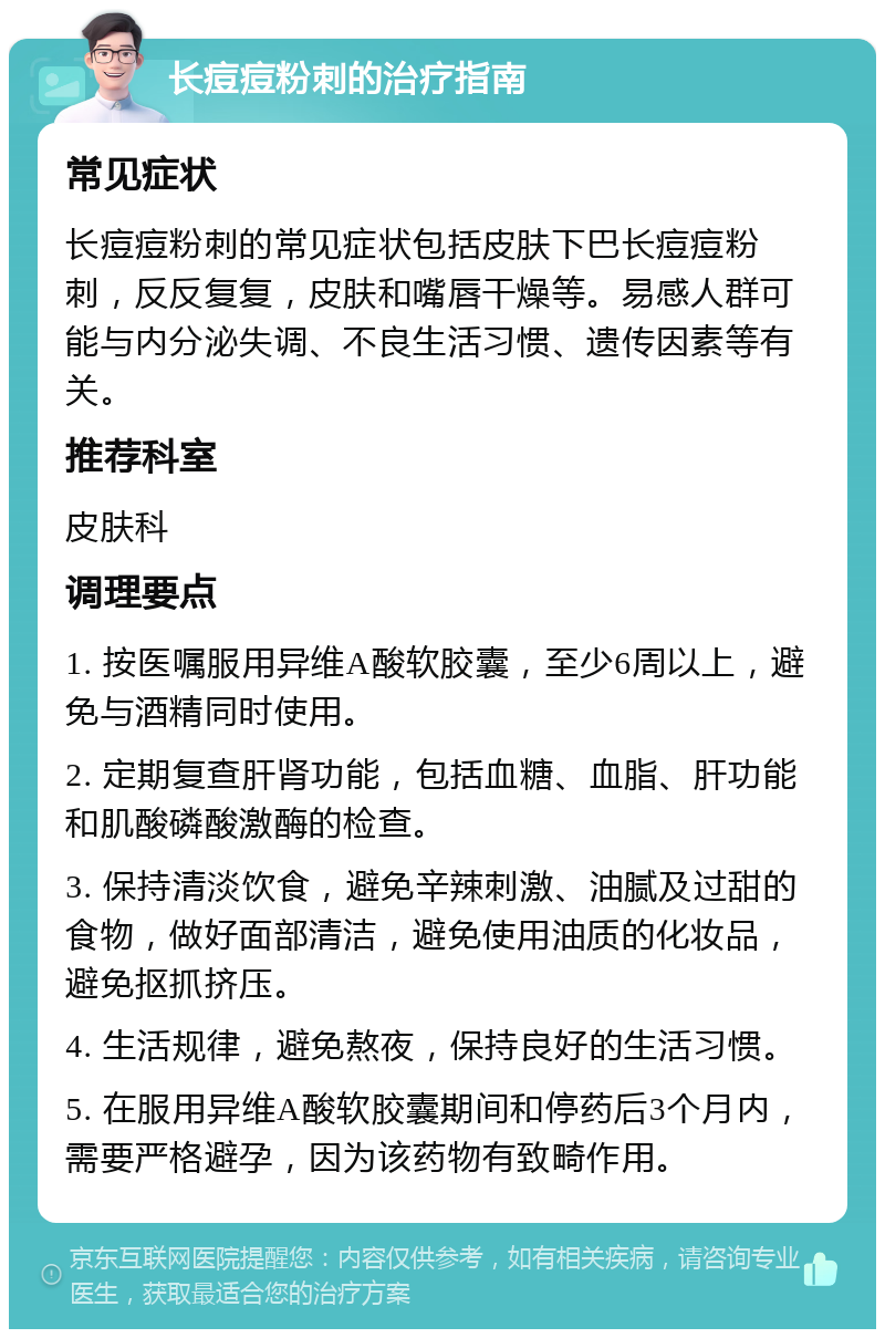 长痘痘粉刺的治疗指南 常见症状 长痘痘粉刺的常见症状包括皮肤下巴长痘痘粉刺，反反复复，皮肤和嘴唇干燥等。易感人群可能与内分泌失调、不良生活习惯、遗传因素等有关。 推荐科室 皮肤科 调理要点 1. 按医嘱服用异维A酸软胶囊，至少6周以上，避免与酒精同时使用。 2. 定期复查肝肾功能，包括血糖、血脂、肝功能和肌酸磷酸激酶的检查。 3. 保持清淡饮食，避免辛辣刺激、油腻及过甜的食物，做好面部清洁，避免使用油质的化妆品，避免抠抓挤压。 4. 生活规律，避免熬夜，保持良好的生活习惯。 5. 在服用异维A酸软胶囊期间和停药后3个月内，需要严格避孕，因为该药物有致畸作用。